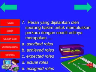 Tujuan
Materi
Contoh Soal
Uji Kompetensi
Referensi
7. Peran yang dijalankan oleh
seorang hakim untuk memutuskan
perkara dengan seadil-adilnya
merupakan ....
a. ascribed roles
b. achieved roles
c. expected roles
d. actual roles
e. assigned roles
 