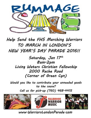 Help Send the FHS Marching Warriors
TO MARCH IN LONDON’S
NEW YEAR’S DAY PARADE 2016!!
Saturday, Jan 17th
8am-2pm
Living Waters Christian Fellowship
2000 Reche Road
(Corner of Green Cyn)
Would you like to contribute your unneeded goods
to the cause?
Call us for pick-up (760) 468-4415
www.WarriorsLondonParade.com
 