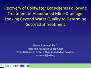 Recovery of Coldwater Ecosystems Following
Treatment of Abandoned Mine Drainage:
Looking Beyond Water Quality to Determine
Successful Treatment
Shawn Rummel, Ph.D.
Field and Research Coordinator
Trout Unlimited, Eastern Abandoned Mine Program
srummel@tu.org
 