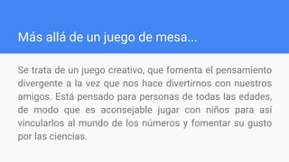 Más allá de un juego de mesa...
Se trata de un juego creativo, que fomenta el pensamiento
divergente a la vez que nos hace divertirnos con nuestros
amigos. Está pensado para personas de todas las edades,
de modo que es aconsejable jugar con niños para así
vincularlos al mundo de los números y fomentar su gusto
por las ciencias.
 