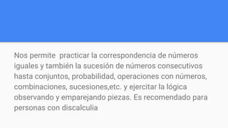 Nos permite practicar la correspondencia de números
iguales y también la sucesión de números consecutivos
hasta conjuntos, probabilidad, operaciones con números,
combinaciones, sucesiones,etc. y ejercitar la lógica
observando y emparejando piezas. Es recomendado para
personas con discalculia
 