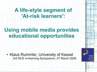 A life-style segment of
         'At-risk learners':

Using mobile media provides
 educational opportunities


●   Klaus Rummler, University of Kassel
     3rd WLE m-learning Symposium, 27 March 2009
 