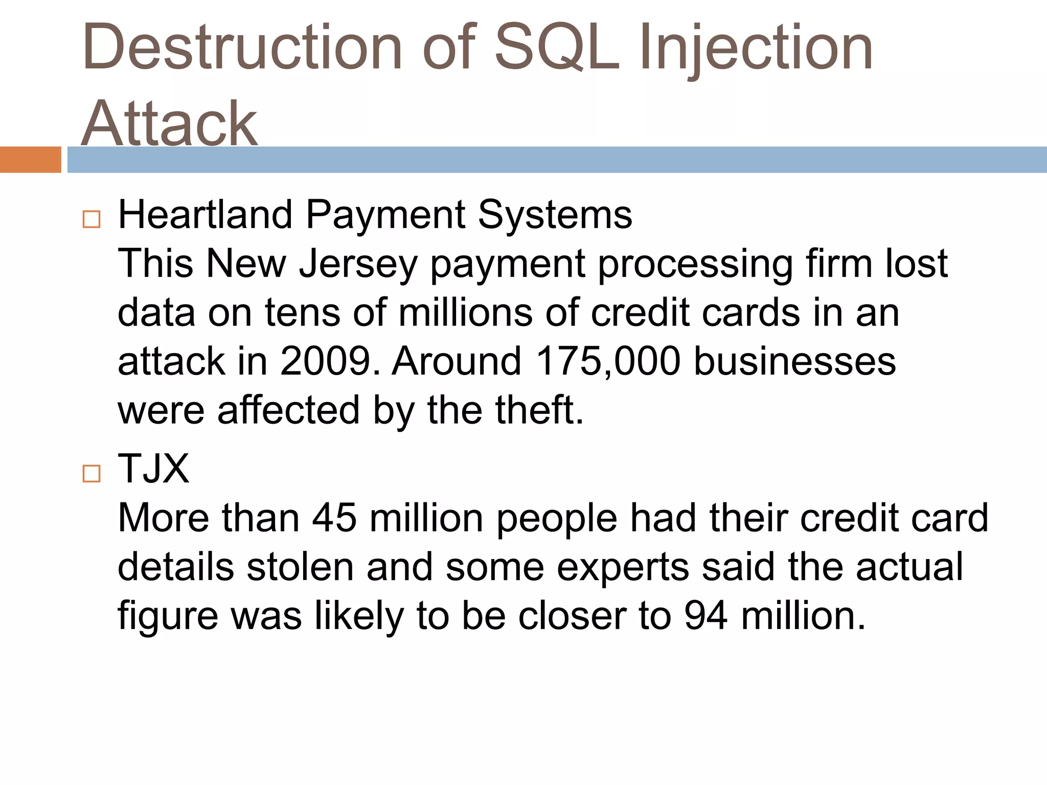 Destruction of SQL Injection
Attack
 Heartland Payment Systems
This New Jersey payment processing firm lost
data on tens of millions of credit cards in an
attack in 2009. Around 175,000 businesses
were affected by the theft.
 TJX
More than 45 million people had their credit card
details stolen and some experts said the actual
figure was likely to be closer to 94 million.
 