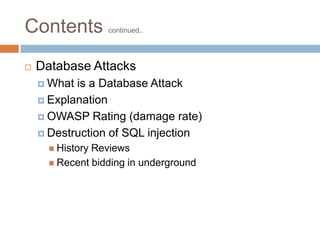 Contents continued..
 Database Attacks
 What is a Database Attack
 Explanation
 OWASP Rating (damage rate)
 Destruction of SQL injection
 History Reviews
 Recent bidding in underground
 