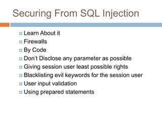 Securing From SQL Injection
 Learn About it
 Firewalls
 By Code
 Don‘t Disclose any parameter as possible
 Giving session user least possible rights
 Blacklisting evil keywords for the session user
 User input validation
 Using prepared statements
 