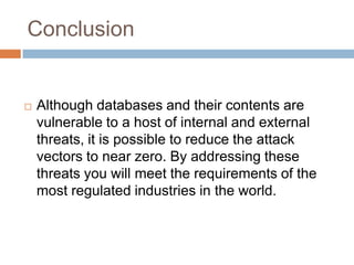 Conclusion
 Although databases and their contents are
vulnerable to a host of internal and external
threats, it is possible to reduce the attack
vectors to near zero. By addressing these
threats you will meet the requirements of the
most regulated industries in the world.
 