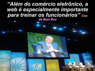 “ Além do comércio eletrônico, a web é especialmente importante para treinar os funcionários”  Ceo da Best Buy 
