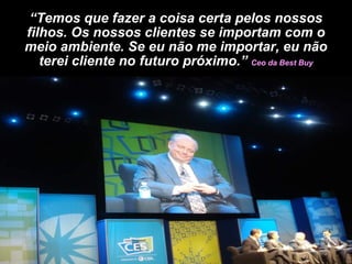 “ Temos que fazer a coisa certa pelos nossos filhos. Os nossos clientes se importam com o meio ambiente. Se eu não me importar, eu não terei cliente no futuro próximo.”  Ceo da Best Buy 