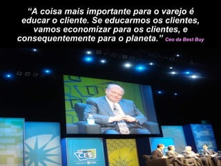 “ A coisa mais importante para o varejo é educar o cliente. Se educarmos os clientes, vamos economizar para os clientes, e consequentemente para o planeta.”  Ceo da Best Buy 