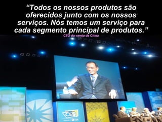“ Todos os nossos produtos são oferecidos junto com os nossos serviços. Nós temos um serviço para cada segmento principal de produtos.”  CEO do varejo da China 