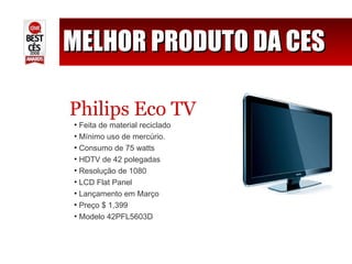 MELHOR PRODUTO DA CES Philips Eco TV Feita de material reciclado Mínimo uso de mercúrio. Consumo de 75 watts HDTV de 42 polegadas Resolução de 1080 LCD Flat Panel Lançamento em Março Preço $ 1,399 Modelo 42PFL5603D 