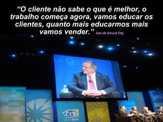 “ O cliente não sabe o que é melhor, o trabalho começa agora, vamos educar os clientes, quanto mais educarmos mais vamos vender.”  Ceo da Circuit City 