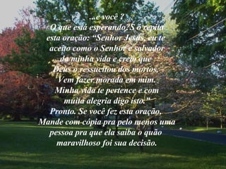 ...e você ? O que está esperando?S ó repita esta oração: “Senhor Jesus, eu te  aceito como o Senhor e salvador da minha vida e creio que  Deus o ressucitou dos mortos.  Vem fazer morada em mim. Minha vida te pertence e com muita alegria digo isto.” Pronto. Se você fez esta oração,  Mande com cópia pra pelo menos uma pessoa pra que ela saiba o quão  maravilhoso foi sua decisão. 
