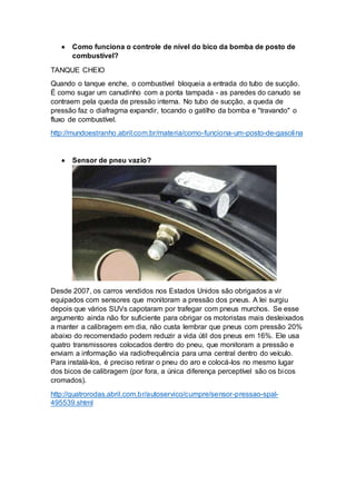  Como funciona o controle de nível do bico da bomba de posto de
combustível?
TANQUE CHEIO
Quando o tanque enche, o combustível bloqueia a entrada do tubo de sucção.
É como sugar um canudinho com a ponta tampada - as paredes do canudo se
contraem pela queda de pressão interna. No tubo de sucção, a queda de
pressão faz o diafragma expandir, tocando o gatilho da bomba e "travando" o
fluxo de combustível.
http://mundoestranho.abril.com.br/materia/como-funciona-um-posto-de-gasolina
 Sensor de pneu vazio?
Desde 2007, os carros vendidos nos Estados Unidos são obrigados a vir
equipados com sensores que monitoram a pressão dos pneus. A lei surgiu
depois que vários SUVs capotaram por trafegar com pneus murchos. Se esse
argumento ainda não for suficiente para obrigar os motoristas mais desleixados
a manter a calibragem em dia, não custa lembrar que pneus com pressão 20%
abaixo do recomendado podem reduzir a vida útil dos pneus em 16%. Ele usa
quatro transmissores colocados dentro do pneu, que monitoram a pressão e
enviam a informação via radiofrequência para uma central dentro do veículo.
Para instalá-los, é preciso retirar o pneu do aro e colocá-los no mesmo lugar
dos bicos de calibragem (por fora, a única diferença perceptível são os bicos
cromados).
http://quatrorodas.abril.com.br/autoservico/cumpre/sensor-pressao-spal-
495539.shtml
 