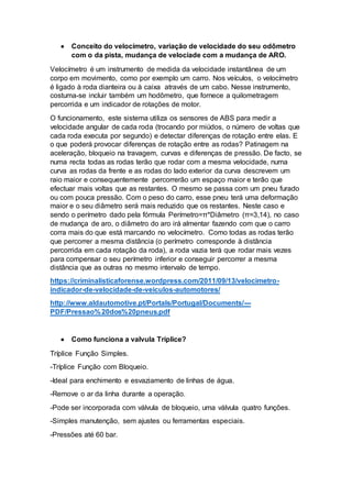  Conceito do velocímetro, variação de velocidade do seu odômetro
com o da pista, mudança de velociade com a mudança de ARO.
Velocímetro é um instrumento de medida da velocidade instantânea de um
corpo em movimento, como por exemplo um carro. Nos veículos, o velocímetro
é ligado à roda dianteira ou à caixa através de um cabo. Nesse instrumento,
costuma-se incluir também um hodômetro, que fornece a quilometragem
percorrida e um indicador de rotações de motor.
O funcionamento, este sistema utiliza os sensores de ABS para medir a
velocidade angular de cada roda (trocando por miúdos, o número de voltas que
cada roda executa por segundo) e detectar diferenças de rotação entre elas. E
o que poderá provocar diferenças de rotação entre as rodas? Patinagem na
aceleração, bloqueio na travagem, curvas e diferenças de pressão. De facto, se
numa recta todas as rodas terão que rodar com a mesma velocidade, numa
curva as rodas da frente e as rodas do lado exterior da curva descrevem um
raio maior e consequentemente percorrerão um espaço maior e terão que
efectuar mais voltas que as restantes. O mesmo se passa com um pneu furado
ou com pouca pressão. Com o peso do carro, esse pneu terá uma deformação
maior e o seu diâmetro será mais reduzido que os restantes. Neste caso e
sendo o perímetro dado pela fórmula Perímetro=π*Diâmetro (π=3,14), no caso
de mudança de aro, o diâmetro do aro irá almentar fazendo com que o carro
corra mais do que está marcando no velocímetro. Como todas as rodas terão
que percorrer a mesma distância (o perímetro corresponde à distância
percorrida em cada rotação da roda), a roda vazia terá que rodar mais vezes
para compensar o seu perímetro inferior e conseguir percorrer a mesma
distância que as outras no mesmo intervalo de tempo.
https://criminalisticaforense.wordpress.com/2011/09/13/velocimetro-
indicador-de-velocidade-de-veiculos-automotores/
http://www.aldautomotive.pt/Portals/Portugal/Documents/---
PDF/Pressao%20dos%20pneus.pdf
 Como funciona a valvula Tríplice?
Tríplice Função Simples.
-Tríplice Função com Bloqueio.
-Ideal para enchimento e esvaziamento de linhas de água.
-Remove o ar da linha durante a operação.
-Pode ser incorporada com válvula de bloqueio, uma válvula quatro funções.
-Simples manutenção, sem ajustes ou ferramentas especiais.
-Pressões até 60 bar.
 