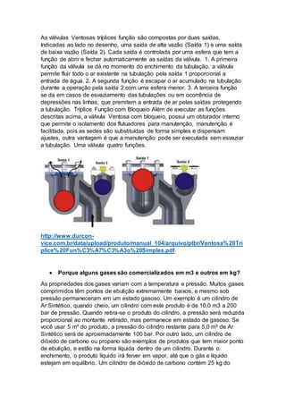 As válvulas Ventosas tríplices função são compostas por duas saídas,
Indicadas ao lado no desenho, uma saída de alta vazão (Saída 1) e uma saída
de baixa vazão (Saída 2). Cada saída é controlada por uma esfera que tem a
função de abrir e fechar automaticamente as saídas da válvula. 1. A primeira
função da válvula se dá no momento do enchimento da tubulação, a válvula
permite fluir todo o ar existente na tubulação pela saída 1 proporcional a
entrada de água. 2. A segunda função é escapar o ar acumulado na tubulação
durante a operação pela saída 2,com uma esfera menor. 3. A terceira função
se da em casos de esvaziamento das tubulações ou em ocorrência de
depressões nas linhas, que premitem a entrada de ar pelas saídas protegendo
a tubulação. Tríplice Função com Bloqueio Além de executar as funções
descritas acima, a válvula Ventosa com bloqueio, possui um obturador interno
que permite o isolamento dos flutuadores para manutenção, manutenção é
facilitada, pois as sedes são substituídas de forma simples e dispensam
ajustes, outra vantagem é que a manutenção pode ser executada sem esvaziar
a tubulação. Uma válvula quatro funções.
http://www.durcon-
vice.com.br/data/upload/produto/manual_104/arquivo/ptbr/Ventosa%20Tri
plice%20Fun%C3%A7%C3%A3o%20Simples.pdf
 Porque alguns gases são comercializados em m3 e outros em kg?
As propriedades dos gases variam com a temperatura e pressão. Muitos gases
comprimidos têm pontos de ebulição extremamente baixos, e mesmo sob
pressão permaneceram em um estado gasoso. Um exemplo é um cilindro de
Ar Sintético, quando cheio, um cilindro com este produto é de 10,0 m3 a 200
bar de pressão. Quando retira-se o produto do cilindro, a pressão será reduzida
proporcional ao montante retirado, mas permanece em estado de gasoso. Se
você usar 5 m³ do produto, a pressão do cilindro restante para 5,0 m³ de Ar
Sintético será de aproximadamente 100 bar. Por outro lado, um cilindro de
dióxido de carbono ou propano são exemplos de produtos que tem maior ponto
de ebulição, e estão na forma líquida dentro de um cilindro. Durante o
enchimento, o produto líquido irá ferver em vapor, até que o gás e líquido
estejam em equilíbrio. Um cilindro de dióxido de carbono contém 25 kg do
 