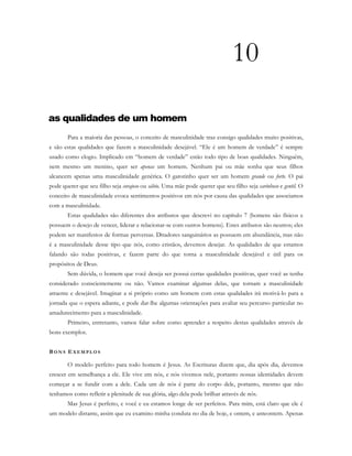 10
as qualidades de um homem
Para a maioria das pessoas, o conceito de masculinidade traz consigo qualidades muito positivas,
e são estas qualidades que fazem a masculinidade desejável. “Ele é um homem de verdade” é sempre
usado como elogio. Implicado em “homem de verdade” estão todo tipo de boas qualidades. Ninguém,
nem mesmo um menino, quer ser apenas um homem. Nenhum pai ou mãe sonha que seus filhos
alcancem apenas uma masculinidade genérica. O garotinho quer ser um homem grande ou forte. O pai
pode querer que seu filho seja corajoso ou sábio. Uma mãe pode querer que seu filho seja carinhoso e gentil. O
conceito de masculinidade evoca sentimentos positivos em nós por causa das qualidades que associamos
com a masculinidade.
Estas qualidades são diferentes dos atributos que descrevi no capítulo 7 (homens são físicos e
possuem o desejo de vencer, liderar e relacionar-se com outros homens). Estes atributos são neutros; eles
podem ser manifestos de formas perversas. Ditadores sanguinários as possuem em abundância, mas não
é a masculinidade desse tipo que nós, como cristãos, devemos desejar. As qualidades de que estamos
falando são todas positivas, e fazem parte do que torna a masculinidade desejável e útil para os
propósitos de Deus.
Sem dúvida, o homem que você deseja ser possui certas qualidades positivas, quer você as tenha
considerado conscientemente ou não. Vamos examinar algumas delas, que tornam a masculinidade
atraente e desejável. Imaginar a si próprio como um homem com estas qualidades irá motivá-lo para a
jornada que o espera adiante, e pode dar-lhe algumas orientações para avaliar seu percurso particular no
amadurecimento para a masculinidade.
Primeiro, entretanto, vamos falar sobre como aprender a respeito destas qualidades através de
bons exemplos.
BO N S E X E M P L O S
O modelo perfeito para todo homem é Jesus. As Escrituras dizem que, dia após dia, devemos
crescer em semelhança a ele. Ele vive em nós, e nós vivemos nele, portanto nossas identidades devem
começar a se fundir com a dele. Cada um de nós é parte do corpo dele, portanto, mesmo que não
tenhamos como refletir a plenitude de sua glória, algo dela pode brilhar através de nós.
Mas Jesus é perfeito, e você e eu estamos longe de ser perfeitos. Para mim, está claro que ele é
um modelo distante, assim que eu examino minha conduta no dia de hoje, e ontem, e anteontem. Apenas
 