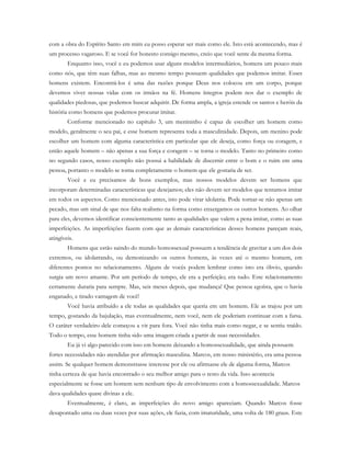 com a obra do Espírito Santo em mim eu posso esperar ser mais como ele. Isto está acontecendo, mas é
um processo vagaroso. E se você for honesto consigo mesmo, creio que você sente da mesma forma.
Enquanto isso, você e eu podemos usar alguns modelos intermediários, homens um pouco mais
como nós, que têm suas falhas, mas ao mesmo tempo possuem qualidades que podemos imitar. Esses
homens existem. Encontrá-los é uma das razões porque Deus nos colocou em um corpo, porque
devemos viver nossas vidas com os irmãos na fé. Homens íntegros podem nos dar o exemplo de
qualidades piedosas, que podemos buscar adquirir. De forma ampla, a igreja estende os santos e heróis da
história como homens que podemos procurar imitar.
Conforme mencionado no capítulo 3, um menininho é capaz de escolher um homem como
modelo, geralmente o seu pai, e esse homem representa toda a masculinidade. Depois, um menino pode
escolher um homem com alguma característica em particular que ele deseja, como força ou coragem, e
então aquele homem – não apenas a sua força e coragem – se torna o modelo. Tanto no primeiro como
no segundo casos, nosso exemplo não possui a habilidade de discernir entre o bom e o ruim em uma
pessoa, portanto o modelo se torna completamente o homem que ele gostaria de ser.
Você e eu precisamos de bons exemplos, mas nossos modelos devem ser homens que
incorporam determinadas características que desejamos; eles não devem ser modelos que tentamos imitar
em todos os aspectos. Como mencionado antes, isto pode virar idolatria. Pode tornar-se não apenas um
pecado, mas um sinal de que nos falta realismo na forma como enxergamos os outros homens. Ao olhar
para eles, devemos identificar conscientemente tanto as qualidades que valem a pena imitar, como as suas
imperfeições. As imperfeições fazem com que as demais características desses homens pareçam reais,
atingíveis.
Homens que estão saindo do mundo homossexual possuem a tendência de gravitar a um dos dois
extremos, ou idolatrando, ou demonizando os outros homens, às vezes até o mesmo homem, em
diferentes pontos no relacionamento. Alguns de vocês podem lembrar como isto era óbvio, quando
surgia um novo amante. Por um período de tempo, ele era a perfeição; era tudo. Este relacionamento
certamente duraria para sempre. Mas, seis meses depois, que mudança! Que pessoa egoísta, que o havia
enganado, e tirado vantagem de você!
Você havia atribuído a ele todas as qualidades que queria em um homem. Ele as trajou por um
tempo, gostando da bajulação, mas eventualmente, nem você, nem ele poderiam continuar com a farsa.
O caráter verdadeiro dele começou a vir para fora. Você não tinha mais como negar, e se sentiu traído.
Todo o tempo, esse homem tinha sido uma imagem criada a partir de suas necessidades.
Eu já vi algo parecido com isso em homens deixando a homossexualidade, que ainda possuem
fortes necessidades não atendidas por afirmação masculina. Marcos, em nosso ministério, era uma pessoa
assim. Se qualquer homem demonstrasse interesse por ele ou afirmasse ele de alguma forma, Marcos
tinha certeza de que havia encontrado o seu melhor amigo para o resto da vida. Isso acontecia
especialmente se fosse um homem sem nenhum tipo de envolvimento com a homossexualidade. Marcos
dava qualidades quase divinas a ele.
Eventualmente, é claro, as imperfeições do novo amigo apareciam. Quando Marcos fosse
desapontado uma ou duas vezes por suas ações, ele fazia, com imaturidade, uma volta de 180 graus. Este
 