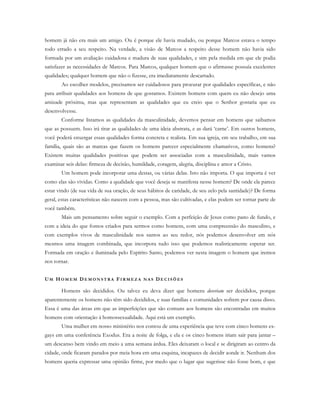 homem já não era mais um amigo. Ou é porque ele havia mudado, ou porque Marcos estava o tempo
todo errado a seu respeito. Na verdade, a visão de Marcos a respeito desse homem não havia sido
formada por um avaliação cuidadosa e madura de suas qualidades, e sim pela medida em que ele podia
satisfazer as necessidades de Marcos. Para Marcos, qualquer homem que o afirmasse possuía excelentes
qualidades; qualquer homem que não o fizesse, era imediatamente descartado.
Ao escolher modelos, precisamos ser cuidadosos para procurar por qualidades específicas, e não
para atribuir qualidades aos homens de que gostamos. Existem homens com quem eu não desejo uma
amizade próxima, mas que representam as qualidades que eu creio que o Senhor gostaria que eu
desenvolvesse.
Conforme listamos as qualidades da masculinidade, devemos pensar em homens que saibamos
que as possuem. Isso irá tirar as qualidades de uma ideia abstrata, e as dará ‘carne’. Em outros homens,
você poderá enxergar essas qualidades forma concreta e realista. Em sua igreja, em seu trabalho, em sua
família, quais são as marcas que fazem os homens parecer especialmente chamativos, como homens?
Existem muitas qualidades positivas que podem ser associadas com a masculinidade, mais vamos
examinar seis delas: firmeza de decisão, humildade, coragem, alegria, disciplina e amor a Cristo.
Um homem pode incorporar uma destas, ou várias delas. Isto não importa. O que importa é ver
como elas são vividas. Como a qualidade que você deseja se manifesta nesse homem? De onde ela parece
estar vindo (de sua vida de sua oração, de seus hábitos de caridade, de seu zelo pela santidade)? De forma
geral, estas características não nascem com a pessoa, mas são cultivadas, e elas podem ser tornar parte de
você também.
Mais um pensamento sobre seguir o exemplo. Com a perfeição de Jesus como pano de fundo, e
com a ideia do que fomos criados para sermos como homens, com uma compreensão do masculino, e
com exemplos vivos de masculinidade nos santos ao seu redor, nós podemos desenvolver em nós
mesmos uma imagem combinada, que incorpora tudo isso que podemos realisticamente esperar ser.
Formada em oração e iluminada pelo Espírito Santo, podemos ver nesta imagem o homem que iremos
nos tornar.
UM HO M E M D E M O N S T R A FI R M E Z A N A S DE C I S Õ E S
Homens são decididos. Ou talvez eu deva dizer que homens deveriam ser decididos, porque
aparentemente os homens não têm sido decididos, e suas famílias e comunidades sofrem por causa disso.
Essa é uma das áreas em que as imperfeições que são comuns aos homens são encontradas em muitos
homens com orientação à homossexualidade. Aqui está um exemplo.
Uma mulher em nosso ministério nos contou de uma experiência que teve com cinco homens ex-
gays em uma conferência Exodus. Era a noite de folga, e ela e os cinco homens iriam sair para jantar –
um descanso bem vindo em meio a uma semana árdua. Eles deixaram o local e se dirigiram ao centro da
cidade, onde ficaram parados por meia hora em uma esquina, incapazes de decidir aonde ir. Nenhum dos
homens queria expressar uma opinião firme, por medo que o lugar que sugerisse não fosse bom, e que
 