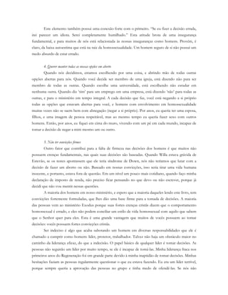 Este elemento também possui uma conexão forte com o primeiro. “Se eu fizer a decisão errada,
irei parecer um idiota. Serei completamente humilhado.” Esta atitude brota de uma insegurança
fundamental, e para muitos de nós está relacionada às nossas inseguranças como homens. Provém, é
claro, da baixa autoestima que está na raiz da homossexualidade. Um homem seguro de si não possui um
medo absurdo de estar errado.
4. Querer manter todas as nossas opções em aberto
Quando nós decidimos, estamos escolhendo por uma coisa, e abrindo mão de todas outras
opções abertas para nós. Quando você decide ser membro de uma igreja, está dizendo não para ser
membro de todas as outras. Quando escolhe uma universidade, está escolhendo não estudar em
nenhuma outra. Quando diz ‘sim’ para um emprego em uma empresa, está dizendo ‘não’ para todas as
outras, e para o ministério em tempo integral. A cada decisão que faz, você está negando a si próprio
todas as opções que estavam abertas para você, e homens com envolvimento em homossexualidade
muitas vezes não se saem bem com abnegação (negar a si próprio). Por anos, eu queria ter uma esposa,
filhos, e uma imagem de pessoa respeitável, mas ao mesmo tempo eu queria fazer sexo com outros
homens. Então, por anos, eu fiquei em cima do muro, vivendo com um pé em cada mundo, incapaz de
tomar a decisão de negar a mim mesmo um ou outro.
5. Não ter convicções firmes
Outro fator que contribui para a falta de firmeza nas decisões dos homens é que muitos não
possuem crenças fundamentais, nas quais suas decisões são baseadas. Quando Willa estava grávida de
Estevão, se os testes apontassem que ele teria síndrome de Down, nós não teríamos que lutar com a
decisão de fazer um aborto ou não. Baseado em nossas convicções, isso seria tirar uma vida humana
inocente, e portanto, estava fora de questão. Em um nível um pouco mais cotidiano, quando faço minha
declaração de imposto de renda, não preciso ficar pensando no que devo ou não escrever, porque já
decidi que não vou mentir nessas questões.
A maioria dos homens em nosso ministério, e espero que a maioria daqueles lendo este livro, tem
convicções fortemente formuladas, que lhes dão uma base firme para a tomada de decisões. A maioria
das pessoas vem ao ministério Exodus porque suas fortes crenças cristãs dizem que o comportamento
homossexual é errado, e eles não podem conciliar um estilo de vida homossexual com aquilo que sabem
que o Senhor quer para eles. Esta é uma grande vantagem que muitos de vocês possuem ao tomar
decisões: vocês possuem fortes convicções cristãs.
Ser indeciso é algo que acaba sabotando um homem em diversas responsabilidades que ele é
chamado a cumprir como homem: líder, protetor, trabalhador. Talvez não haja um obstáculo maior no
caminho da liderança eficaz, do que a indecisão. O papel básico de qualquer líder é tomar decisões. As
pessoas não seguirão um líder por muito tempo, se ele é incapaz de tomá-las. Minha liderança fraca nos
primeiros anos do Regeneração foi em grande parte devido à minha inaptidão de tomar decisões. Minhas
hesitações faziam as pessoas regularmente questionar o que eu estava fazendo. Eu era um líder terrível,
porque sempre queria a aprovação das pessoas no grupo e tinha medo de ofendê-las. Se nós não
 