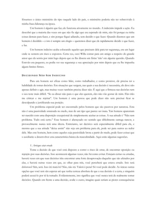 fôssemos o único ministério do tipo naquele lado do país, o ministério poderia não ter sobrevivido à
minha fraca liderança na época.
Um homem é alguém que faz; ele funciona ativamente no mundo. A indecisão impede a ação. Eu
descobri que a maioria das vezes em que não fiz algo que era esperado de mim, não foi porque eu tinha
coisas demais para fazer, e sim porque fiquei adiando, sem decidir o que fazer. Quando dizemos que um
homem é decidido – e isto é sempre um elogio – queremos dizer que ele rapidamente decide o que fazer,
e faz.
Um homem indeciso acaba colocando aqueles que precisam dele para ter segurança, em um lugar
onde se sentem em risco e expostos. Certa vez, ouvi Willa contar para um amigo a respeito do grande
amor que ela sentiu por mim logo depois que eu lhe dissera um firme ‘não’ em alguma questão. Quando
Estevão era pequeno, eu podia ver sua segurança e sua apreciação por mim depois que eu lhe impunha
alguns limites firmes.
D E C I D I N D O NÃ O SE R IN D E C I S O
Para um homem ser eficaz como líder, como trabalhador, e como protetor, ele precisa ter a
habilidade de tomar decisões. Em situações que surgem, nas quais a sua decisão é necessária, ele deve não
apenas definir e agir, mas muitas vezes também precisa dizer não. É aqui que a firmeza nas decisões tem
o seu teste mais difícil. “Se eu disser não para o que eles querem, eles não vão gostar de mim. Eles irão
me criticar e me rejeitar”. Um homem é uma pessoa que pode dizer não sem precisar ficar se
desculpando e justificando sua posição.
Um problema especial pode ser encontrado pelos homens que são passivos por natureza. Esta
não é uma passividade enraizada no medo, mas de um tipo que parece ser inata. Tais homens aparentam
ter nascido com uma disposição excepcional de simplesmente aceitar as coisas. A sua atitude é “Não tem
problema. Tudo está certo.” Esse homem é abençoado no sentido que dificilmente carrega rancor, e
provavelmente nunca terá uma úlcera. Entretanto, ser decisivo será especialmente difícil para ele, e
mesmo que a sua atitude “deixa assim” não seja um problema para ele, pode ser para outros ao redor
dele. Mas este homem, bem como aqueles cuja passividade brota a partir do medo, pode fazer coisas que
o auxiliarão a desenvolver esta característica básica da masculinidade. Aqui estão algumas sugestões.
1. Arrisque estar errado
Tome a decisão de que você está disposto a correr o risco de errar, de encontrar oposição ou
rejeição por suas decisões. Isso acontecerá algumas vezes; não há como evitar. Estejam certas ou erradas,
haverá vezes em que suas decisões irão encontrar uma forte desaprovação daqueles que são afetados por
elas, e haverá outras vezes em que, ao olhar para trás, você perceberá que estava errado. Isto será
doloroso? Sim, será. Isso irá matá-lo? Não, não irá. Valerá à pena? Só você pode decidir. As únicas outras
opções que você tem são esperar até que tenha certeza absoluta de que a sua decisão é a certa, e ninguém
poderá acusá-lo por tê-la tomado. Evidentemente, isto significa que você nunca terá de realmente tomar
decisões. Quando em frente a uma decisão, avalie o custo, imagine quais seriam as piores consequências
 