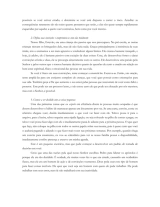 possíveis se você estiver errado, e determine se você está disposto a correr o risco. Acredite: as
consequências raramente são tão ruins quanto pensamos que serão, e elas são quase sempre rapidamente
esquecidas por aqueles a quem você contrariou, bem como por você mesmo.
2. Defina suas convicções e comprometa-se com elas totalmente
Nosso filho, Estevão, era uma criança tão passiva que nos preocupava. Na pré-escola, as outras
crianças tiravam os brinquedos dele, mas ele não fazia nada. Graças principalmente à insistência de suas
irmãs, nós o ensinamos a ser mais agressivo e estabelecer alguns limites. Ele cresceu bastante tranquilo, e
hoje, já adulto, ele é bastante passivo com exceção de duas coisas: Uma, ele desenvolveu fortes e claras
convicções cristãs; e duas, ele se preocupa sinceramente com os outros. Ele desenvolveu uma paixão pelo
Senhor e pelos outros que o tornou bastante decisivo quanto às questões de certo e errado em relação ao
bem-estar espiritual, físico e emocional das pessoas em sua vida.
Se você é fraco em suas convicções, tente começar a enunciá-las. Escreva-as. Então, em oração,
tente ampliá-las para um conjunto completo de crenças, que você quer possuir como orientações para
sua vida. Também peça a Ele que aumente o seu amor pelas pessoas que necessitam de você como líder e
protetor. Este pode ser um processo lento, e não estou certo de que pode ser efetuado por nós mesmos;
mas com o Senhor, é possível.
3. Comece a ser decidido com as coisas pequenas
Uma das primeiras coisas que os experts em eficiência dizem às pessoas muito ocupadas é que
devem desenvolver o hábito de manusear apenas um documento por vez. Se uma carta, convite, conta ou
relatório chegara você, decida imediatamente o que você vai fazer com ele. Talvez possa ir para o
arquivo, para a lixeira, talvez requeira uma rápida ligação, ou seja colocado na pilha de contas a pagar, ou
talvez você possa fazer algo com ele e imediatamente passá-lo adiante para a próxima pessoa. O que quer
que faça, não coloque na pilha com todos os outros papéis sobre sua mesma, pois é quase certo que você
o acabará pegando e adiando o que fazer mais vezes nas próximas semanas. Por exemplo, quando chega
um convite para casamento, eu vou ao calendário para ver se nossa família possui a disponibilidade,
imediatamente confiro presença e escrevo em minha agenda.
Este é um pequeno exercício, mas que pode começar a desenvolver um padrão de tomada de
decisões em você.
Creio que uma das razões pela qual nosso Senhor escolheu Pedro para liderar os apóstolos é
porque ele era tão decidido. É verdade, ele muitas vezes fez o que era errado, causando um verdadeiro
fiasco, mas ele era um homem de ação e de convicções veementes. Deus pode usar esse tipo de homem
para fazer coisas incríveis. Ele quer que você seja um homem com quem ele pode trabalhar. Ele pode
trabalhar com seus erros; mas ele não trabalhará com sua inatividade.
 