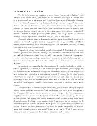 UM HO M E M D E M O N S T R A C O R A G E M
Um dos símbolos que se usa para descrever certos homens é que eles são verdadeiras ‘rochas’.
Refere-se a um homem estável, forte, seguro. Se nós adotarmos essa figura do homem como
rocha,certamente cada um de nós pode ver aspectos diferentes disso. Alguém vê a força física ou moral,
outro vê seu desejo de vencer, outro sua firmeza de decisões, e outro sua coragem. Assim como as
diversas facetas de um diamante, cada pessoa vê o mesmo homem, mas de ângulos ligeiramente
diferentes. Na verdade, todas essas características – força, determinação, coragem – se misturam umas
com as outras. Cada uma incorpora uma parte da outra, mas ao mesmo tempo cada uma é uma qualidade
diferente. Certamente a coragem possui seu próprio caráter, e uma vez que envolve de forma tão
dramática aquilo que esperamos ver num homem, creio que é digna de reflexão séria.
Coragem é nada mais do que a disposição de fazer algo, apesar da possibilidade de se ferir. O
ferimento em potencial pode ser o máximo, a morte, como no caso de um soldado entrando em
combate, ou um bombeiro ou policial em seu trabalho diário. Pode ser a dor ou dano físico, ou, como
muitas vezes é, levar um golpe na autoestima.
Para muitos de nós que tivemos de lidar com a homossexualidade desde a infância até o presente,
o risco de que mais tivemos medo era a humilhação ou o dano à nossa autoestima. Pode ser ainda assim
para você, hoje. Cada nova tarefa, cada passo parece difícil; tudo que você pensa que não é capaz de fazer
possui o potencial de trazer humilhação e prejudicar a sua autoestima já fragilizada. Existem golpes que
doem mais do que a dor física. Esta é uma dor psicológica, e suas memórias dela podem ser muito
poderosas.
Se um desafio em seu caminhar faz voltar sentimentos de vergonha, humilhação ou rejeição, a
partir de experiências do seu passado, você tem de encarar esse grande obstáculo. Apesar da ligação com
seus ferimentos passados poder não ser consciente, em um nível mais profundo você está encarando um
poder limitador, que o impede hoje de fazer aquilo que uma parte de você quer fazer. Se outros meninos
o humilharam no campo de esportes, participar em um time de futebol hoje pode parecer como
aventurar-se na selva dos seus maiores temores. Você pode se lembrar como deve ter parecido
fraco,ridículo ou incompetente aos olhos dos outros. A sua autoproteção se manifesta, então, na falta de
coragem.
Nossa necessidade de refletir na coragem se torna óbvia, quando olhamos para alguns dos piores
atributos comuns aos homens homossexuais. Nós já mencionamos como buscar agradar a todos reflete a
falta de coragem. O homem que é assim, que tenta ser todas as coisas para todas as pessoas, demonstra
um poderoso medo da rejeição. Ele é do tipo camaleão, tornando-se aquilo que pensa que lhe fará ser
aceito pelos outros. Nós trabalhávamos com um irmão muito amado em Cristo, mas em nossas sessões
de aconselhamento, ele só falava o que queríamos ouvir. Se ele pensava que nós queríamos que ele
demonstrasse remorso, ele falava em remorso. Se ele pensava que a vitória em sua vida pessoal nos
agradaria, ele falava que estava sendo vitorioso. Ele nunca era honesto a respeito de seus fracassos,
porque temia a nossa desaprovação, ou se sentia obrigado a ser um “‘sucesso” depois de todos os nossos
esforços para ajudá-lo. Desnecessário dizer que nunca conseguimos ajudá-lo muito.
 