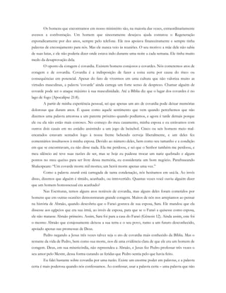 Os homens que encontramos em nosso ministério são, na maioria das vezes, extraordinariamente
avessos a confrontação. Um homem que sinceramente desejava ajuda contatou o Regeneração
esporadicamente por dez anos, sempre pelo telefone. Ele nos apoiava financeiramente e sempre tinha
palavras de encorajamento para nós. Mas ele nunca veio às reuniões. O seu motivo: a mãe dele não sabia
de suas lutas, e ele não poderia dizer onde estava indo durante uma noite a cada semana. Ele tinha muito
medo da desaprovação dela.
O oposto da coragem é covardia. Existem homens corajosos e covardes. Nós cometemos atos de
coragem e de covardia. Covardia é a indisposição de fazer a coisa certa por causa do risco ou
consequências em potencial. Apesar do fato de vivermos em uma cultura que não valoriza muito as
virtudes masculinas, a palavra ‘covarde’ ainda carrega um forte senso de desprezo. Chamar alguém de
covarde pode ser o ataque máximo à sua masculinidade. Até a Bíblia diz que o lugar dos covardes é no
lago de fogo (Apocalipse 21:8).
A partir de minha experiência pessoal, sei que apenas um ato de covardia pode deixar memórias
dolorosas que duram anos. É quase como aquele sentimento que vem quando percebemos que não
dizemos uma palavra amorosa a um parente próximo quando podíamos, e agora é tarde demais porque
ele ou ela não estão mais conosco. No começo do meu casamento, minha esposa e eu estávamos com
outros dois casais em no estádio assistindo a um jogo de beisebol. Cinco ou seis homens meio mal-
encarados estavam sentados logo à nossa frente bebendo cerveja liberalmente, e um deles fez
comentários insultuosos à minha esposa. Devido ao número deles, bem como seu tamanho e a condição
em que se encontravam, eu não disse nada. Ela me perdoou, e sei que o Senhor também me perdoou, e
meu silêncio até teve suas razões de ser, mas se hoje eu pudesse trocar um nariz quebrado e alguns
pontos no meu queixo para ser livre dessa memória, eu consideraria um bom negócio. Parafraseando
Shakespeare: “Um covarde morre mil mortes; um herói morre apenas uma vez.”
Como a palavra covarde está carregada de tanta condenação, nós hesitamos em usá-la. Ao invés
disso, dizemos que alguém é tímido, acanhado, ou introvertido. Quantas vezes você ouviu alguém dizer
que um homem homossexual era acanhado?
Nas Escrituras, temos alguns atos notáveis de covardia, mas alguns deles foram cometidos por
homens que em outras ocasiões demonstraram grande coragem. Muitos de nós nos arrepiamos ao pensar
na história de Abraão, quando descobriu que o Faraó gostava de sua esposa, Sara. Ele mandou que ela
dissesse aos egípcios que era sua irmã, ao invés de esposa, para que se o Faraó a quisesse como esposa,
ele não matasse Abraão primeiro. Assim, Sara foi para a casa do Faraó (Gênesis 12). Ainda assim, este foi
o mesmo Abraão que corajosamente deixou a sua terra e o seu povo, rumo a um futuro desconhecido,
apoiado apenas nas promessas de Deus.
Pedro negando a Jesus três vezes talvez seja o ato de covardia mais conhecido da Bíblia. Mas o
restante da vida de Pedro, bem como sua morte, nos dá uma evidência clara de que ele era um homem de
coragem. Deus, em sua misericórdia, não repreendeu a Abraão, e Jesus fez Pedro professar três vezes o
seu amor pelo Mestre, dessa forma curando as feridas que Pedro sentia pelo que havia feito.
Eu falei bastante sobre covardia por uma razão. Existe um enorme poder em palavras, e a palavra
certa é mais poderosa quando nós confessamos. Ao confessar, usar a palavra certa – uma palavra que não
 