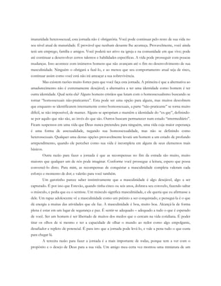 imaturidade heterossexual, esta jornada não é obrigatória. Você pode continuar pelo resto de sua vida no
seu nível atual de maturidade. É provável que nenhum desastre lhe aconteça. Provavelmente, você ainda
terá um emprego, família e amigos. Você poderá ser ativo na igreja e na comunidade em que vive; pode
até continuar a desenvolver certos talentos e habilidades específicas. A vida pode prosseguir com poucas
mudanças. Isso acontece com inúmeros homens que não avançam até o fim no desenvolvimento de sua
masculinidade. Ninguém o obrigará a fazê-lo, e ao menos que seu comportamento atual seja de risco,
continuar assim como você está não irá ameaçar a sua sobrevivência.
Mas existem razões muito fortes para que você faça esta jornada. A primeira é que a alternativa ao
amadurecimento não é extremamente desejável; a alternativa a ter uma identidade como homem é ter
outra identidade. Qual seria ela? Alguns homens cristãos que lutam com o homossexualismo buscando se
tornar “homossexuais não-praticantes”. Esta pode ser uma opção para alguns, mas muitos descobrem
que enquanto se identificarem internamente como homossexuais, a parte “não-praticante” se torna muito
difícil, se não impossível, de manter. Alguns se apropriam e mantêm a identidade do “ex-gay”, definindo-
se por aquilo que não são, ao invés do que são. Outros buscam permanecer num estado “intermediário”.
Ficam suspensos em uma vida que Deus nunca pretendeu para ninguém, uma vida cuja maior esperança
é uma forma de assexualidade, negando sua homossexualidade, mas não se definindo como
heterossexuais. Qualquer uma destas opções provavelmente levará um homem a um estado de profundo
arrependimento, quando ele perceber como sua vida é incompleta em alguns de seus elementos mais
básicos.
Outra razão para fazer a jornada é que as recompensas no fim da estrada são muito, muito
maiores que qualquer um de nós pode imaginar. Conforme você prossegue a leitura, espero que possa
convencê-lo disto. Para mim, as recompensas de conquistar a masculinidade completa valeram cada
esforço e momento de dor; e valerão para você também.
Um garotinho parece saber instintivamente que a masculinidade é algo desejável, algo a ser
capturado. É por isso que Estevão, quando tinha cinco ou seis anos, dobrava seu cotovelo, fazendo saltar
o músculo, e pedia que eu o sentisse. Um músculo significa masculinidade, e ele queria que eu afirmasse a
dele. Um rapaz adolescente vê a masculinidade como um prêmio a ser conquistado, e persegui-la é o que
dá energia a muitas das atividades que ele faz. A masculinidade é boa, muito boa. Alcançá-la de forma
plena é estar em um lugar de segurança e paz. É sentir-se adequado – adequado a tudo o que é esperado
de você. Ser um homem é ser libertado de muitos dos medos que o cercam na vida cotidiana. É poder
tirar os olhos de si mesmo e ter a capacidade de olhar o mundo ao redor como algo empolgante,
desafiador e repleto de potencial. É para isto que a jornada pode levá-lo, e vale a pena tudo o que custa
para chegar lá.
A terceira razão para fazer a jornada é a mais importante de todas, porque tem a ver com o
propósito e o desejo de Deus para a sua vida. Um amigo meu certa vez montou uma miniatura de um
 