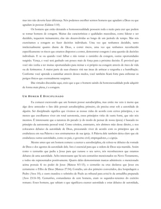 mas isto não deveria fazer diferença. Nós podemos escolher sermos homens que agradam a Deus ou que
agradam às pessoas (Gálatas 1:10).
Os homens que estão deixando a homossexualidade possuem toda a razão para crer que podem
se tornar homens de coragem. Muitas das características e qualidades masculinas, como liderar e ser
decidido, requerem treinamento; elas são desenvolvidas ao longo de um período de tempo. Mas nós
exercitamos a coragem ao fazer decisões individuais. Uma vez que tenhamos decidido, tanto
intelectualmente quanto diante de Deus, a correr riscos, uma vez que tenhamos reconhecido
especificamente os riscos que estamos dispostos a correr, demonstrar coragem é uma questão de decisões
individuais. E se ou quando você falhar e não tomar o caminho da coragem, outras oportunidades
surgirão. Vença, e você terá ganhado um pouco mais de força para a próxima decisão. É provável que
você não venha a ter muitas oportunidades para treinar a si próprio na coragem através de risco de vida
ou de ferimentos. A maior parte de suas chances virá nas áreas de arriscar a vergonha e a humilhação.
Conforme você aprende a caminhar através desses medos, você também ficará forte para enfrentar os
perigos físicos que eventualmente surgirem.
Das virtudes discutidas aqui, creio que a que o homem saindo da homossexualidade pode adquirir
de forma mais plena, é a coragem.
UM HO M E M É DI S C I P L I N A D O
Eu comecei escrevendo que um homem possui autodisciplina, mas então me veio à mente que
algo deve anteceder o fato dele possuir autodisciplina; primeiro, ele precisa estar sob a autoridade de
alguém. Ser disciplinado significa que vivemos as nossas vidas de acordo com certos princípios, e ao
menos que escolhamos viver em total autonomia, esses princípios virão de outra fonte, que não nós
mesmos. É interessante que a natureza do pecado (e do modo de pensar de nossa época) é baseado no
princípio da autonomia pessoal total. Como cristãos, entretanto, nós abrimos mão desse direito, e nos
colocamos debaixo da autoridade de Deus, procurando viver de acordo com os princípios que ele
estabeleceu em sua Palavra e nos ensinamentos de sua igreja. A Palavra dele também deixa claro que ele
estabeleceu outras autoridades, como os pais, o governo civil, empregadores, e a igreja.
Mesmo antes que um homem comece a exercer a autodisciplina, ele coloca-se debaixo da vontade
de Deus e dos agentes da autoridade dele. Isto é essencial para que a ordem de Deus seja mantida. Assim
como o centurião que pediu a Jesus para que curasse o seu servo, nós reconhecemos que estamos
debaixo de uma autoridade. Acho interessante que há seis centuriões mencionados no Novo Testamento,
e todos são representados positivamente. Quatro deles demonstraram marcas admiráveis: o mencionado
acima possuía fé no poder de Jesus (Mateus 8:5-13); o centurião na cruz declarou que Jesus era
certamente o Filho de Deus (Mateus 27:54); Cornélio, um dos primeiro convertidos, deu hospedagem a
Pedro (Atos 10); e outro mandou o sobrinho de Paulo ao tribunal para avisá-lo da armadilha preparada
(Atos 23:16-18). Centuriões, comandantes de cem homens, eram os segundos-tenentes do exército
romano. Esses homens, que sabiam o que significava exercer autoridade e estar debaixo de autoridade,
 