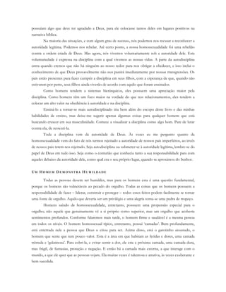 possuíam algo que deve ter agradado a Deus, para ele colocasse tantos deles em lugares positivos na
narrativa bíblica.
Na maioria das situações, e com algum grau de sucesso, nós podemos nos recusar a reconhecer a
autoridade legítima. Podemos nos rebelar. Até certo ponto, a nossa homossexualidade foi uma rebelião
contra a ordem criada de Deus. Mas agora, nós vivemos voluntariamente sob a autoridade dele. Esta
voluntariedade é expressa na disciplina com a qual vivemos as nossas vidas. A parte da autodisciplina
entra quando cremos que não há ninguém ao nosso redor para nos obrigar a obedecer, e isso inclui o
conhecimento de que Deus provavelmente não nos punirá imediatamente por nossas transgressões. Os
pais estão presentes para fazer cumprir a disciplina em seus filhos, com a esperança de que, quando não
estiverem por perto, seus filhos ainda viverão de acordo com aquilo que foram ensinados.
Como homens tendem a sistemas hierárquicos, eles possuem uma apreciação maior pela
disciplina. Como homens têm um foco maior na verdade do que nos relacionamentos, eles tendem a
colocar um alto valor na obediência à autoridade e na disciplina.
Ensiná-lo a tornar-se mais autodisciplinado iria bem além do escopo deste livro e das minhas
habilidades de ensino, mas deixe-me sugerir apenas algumas coisas para qualquer homem que está
buscando crescer em sua masculinidade. Comece a visualizar a disciplina como algo bom. Pare de lutar
contra ela, de ressenti-la.
Toda a disciplina vem da autoridade de Deus. Às vezes eu me pergunto quanto da
homossexualidade vem do fato de nós termos rejeitado a autoridade de nossos pais imperfeitos, ao invés
de nossos pais terem nos rejeitado. Seja autodisciplina ou submeter-se à autoridade legítima, lembre-se do
papel de Deus em tudo isso. Seja como o centurião que conhecia tanto a sua responsabilidade para com
aqueles debaixo da autoridade dele, como qual era o seu próprio lugar, quando se aproximou do Senhor.
UM HO M E M D E M O N S T R A H U M I L D A D E
Todas as pessoas devem ser humildes, mas para os homens esta é uma questão fundamental,
porque os homens são vulneráveis ao pecado do orgulho. Todas as coisas que os homens possuem a
responsabilidade de fazer – liderar, construir e proteger – todos esses feitos podem facilmente se tornar
uma fonte de orgulho. Aquilo que deveria ser um privilégio e uma alegria torna-se uma pedra de tropeço.
Homens saindo da homossexualidade, entretanto, possuem uma propensão especial para o
orgulho; não aquele que genuinamente vê a si próprio como superior, mas um orgulho que acoberta
sentimentos profundos. Conforme falaremos mais tarde, o homem firme e saudável é a mesma pessoa
em todos os níveis. O homem homossexual típico, entretanto, possui ‘camadas’. Bem profundamente,
está enterrada nele a pessoa que Deus o criou para ser. Acima disso, está o garotinho assustado, o
homem que sente que tem pouco valor. Esta é a área em que habitam as feridas e dores, uma camada
trêmula e ‘gelatinosa’. Para cobri-la, e evitar sentir a dor, ele cria a próxima camada, uma camada dura,
mas frágil, de fantasias, proteção e negação. E então há a camada mais externa, a que interage com o
mundo, a que ele quer que as pessoas vejam. Ela muitas vezes é talentosa e atrativa, às vezes exuberante e
bem sucedida.
 