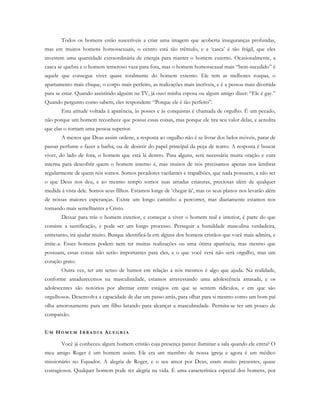 Todos os homens estão suscetíveis a criar uma imagem que acoberta inseguranças profundas,
mas em muitos homens homossexuais, o centro está tão trêmulo, e a ‘casca’ é tão frágil, que eles
investem uma quantidade extraordinária de energia para manter o homem externo. Ocasionalmente, a
casca se quebra e o homem temeroso vaza para fora, mas o homem homossexual mais “bem-sucedido” é
aquele que consegue viver quase totalmente do homem externo. Ele tem as melhores roupas, o
apartamento mais chique, o corpo mais perfeito, as realizações mais incríveis, e é a pessoa mais divertida
para se estar. Quando assistindo alguém na TV, já ouvi minha esposa ou algum amigo dizer: “Ele é gay.”
Quando pergunto como sabem, eles respondem: “Porque ele é tão perfeito”.
Esta atitude voltada à aparência, às posses e às conquistas é chamada de orgulho. É um pecado,
não porque um homem reconhece que possui essas coisas, mas porque ele tira seu valor delas, e acredita
que elas o tornam uma pessoa superior.
A menos que Deus assim ordene, a resposta ao orgulho não é se livrar dos belos móveis, parar de
passar perfume e fazer a barba, ou de desistir do papel principal da peça de teatro. A resposta é buscar
viver, do lado de fora, o homem que está lá dentro. Para alguns, será necessária muita oração e cura
interna para descobrir quem o homem interno é, mas muitos de nós precisamos apenas nos lembrar
regularmente de quem nós somos. Somos pecadores vacilantes e trapalhões, que nada possuem, a não ser
o que Deus nos deu, e ao mesmo tempo somos suas amadas criaturas, preciosas além de qualquer
medida à vista dele. Somos seus filhos. Estamos longe de ‘chegar lá’, mas os seus planos nos levarão além
de nossas maiores esperanças. Existe um longo caminho a percorrer, mas diariamente estamos nos
tornando mais semelhantes a Cristo.
Deixar para trás o homem exterior, e começar a viver o homem real e interior, é parte do que
consiste a santificação, e pode ser um longo processo. Perseguir a humildade masculina verdadeira,
entretanto, irá ajudar muito. Busque identificá-la em alguns dos homens cristãos que você mais admira, e
imite-a. Esses homens podem nem ter muitas realizações ou uma ótima aparência, mas mesmo que
possuam, essas coisas não serão importantes para eles, e o que você verá não será orgulho, mas um
coração grato.
Outra vez, ter um senso de humor em relação a nós mesmos é algo que ajuda. Na realidade,
conforme amadurecemos na masculinidade, estamos atravessando uma adolescência atrasada, e os
adolescentes são notórios por alternar entre estágios em que se sentem ridículos, e em que são
orgulhosos. Desenvolva a capacidade de dar um passo atrás, para olhar para si mesmo como um bom pai
olha amorosamente para um filho lutando para alcançar a masculinidade. Permita-se ter um pouco de
compaixão.
UM HO M E M IR R A D I A AL E G R I A
Você já conheceu algum homem cristão cuja presença parece iluminar a sala quando ele entra? O
meu amigo Roger é um homem assim. Ele era um membro de nossa igreja e agora é um médico
missionário no Equador. A alegria de Roger, e o seu amor por Deus, eram muito presentes, quase
contagiosos. Qualquer homem pode ter alegria na vida. É uma característica especial dos homens, por
 