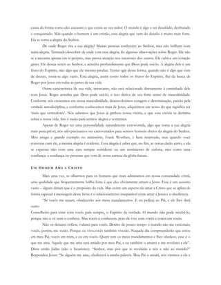 causa da forma como eles encaram o que existe ao seu redor. O mundo é algo a ser desafiado, desfrutado
e conquistado. Mas quando o homem é um cristão, essa alegria que vem do desafio é muito mais forte.
Ela se torna a alegria do Senhor.
De onde Roger tira a sua alegria? Muitas pessoas conhecem ao Senhor, mas não brilham com
tanta alegria. Tentando descobrir de onde vem essa alegria, fiz algumas observações sobre Roger. Ele não
se concentra apenas em si próprio, mas presta atenção nos interesses dos outros. Ele cultiva um coração
grato. Ele deseja servir ao Senhor, e acredita profundamente que Deus pode usá-lo. A alegria dele é um
fruto do Espírito, não algo que ele mesmo produz. Tentar agir dessa forma, quando não é algo que vem
de dentro, torna-se algo vazio. Esta alegria, assim como todos os frutos do Espírito, flui da busca de
Roger por Jesus em todas as partes de sua vida.
Outra característica de sua vida, entretanto, não está relacionada diretamente à caminhada dele
com Jesus. Roger acredita que Deus pode usá-lo, e isso deriva de seu forte senso de masculinidade.
Conforme nós crescemos em nossa masculinidade, desenvolvemos coragem e determinação, paixão pela
verdade autodisciplina, e conforme conhecemos mais de Jesus, adquirimos um senso do que significa ser
‘mais que vencedores’. Nós sabemos que Jesus já ganhou nossa vitória, e que essa vitória se derrama
sobre a nossa vida. Isto é razão para sermos alegres e contentes.
Apesar de Roger ter uma personalidade naturalmente extrovertida, algo que torna a sua alegria
mais perceptível, nós não precisamos ser extrovertidos para sermos homens cheios da alegria do Senhor.
Meu amigo e grande exemplo no ministério, Frank Worthen, é bem reservado, mas quando você
conversa com ele, a mesma alegria é evidente. Essa alegria é saber que, no fim, as coisas darão certo, e ela
se expressa não com uma cara sempre sorridente ou um sentimento de euforia, mas como uma
confiança: a confiança no presente que vem de nossa certeza da glória futura.
UM HO M E M AM A A CR I S T O
Mais uma vez, se olharmos para os homens que mais admiramos em nossa comunidade cristã,
uma qualidade que frequentemente brilha forte é que eles obviamente amam a Jesus. Esse é um assunto
vasto – alguns diriam que é o propósito da vida. Mas existe um aspecto de amar a Cristo que se aplica de
forma especial à mensagem deste livro; é o relacionamento inseparável entre amar a Jesus e a obediência.
“Se vocês me amam, obedecerão aos meus mandamentos. E eu pedirei ao Pai, e ele lhes dará
outro
Conselheiro para estar com vocês para sempre, o Espírito da verdade. O mundo não pode recebê-lo,
porque não o vê nem o conhece. Mas vocês o conhecem, pois ele vive com vocês e estará em vocês.
Não os deixarei órfãos; voltarei para vocês. Dentro de pouco tempo o mundo não me verá mais;
vocês, porém, me verão. Porque eu vivo,vocês também viverão. Naquele dia compreenderão que estou
em meu Pai, vocês em mim, e eu em vocês. Quem tem os meus mandamentos e lhes obedece, esse é o
que me ama. Aquele que me ama será amado por meu Pai, e eu também o amarei e me revelarei a ele”.
Disse então Judas (não o Iscariotes): “Senhor, mas por que te revelarás a nós e não ao mundo?”
Respondeu Jesus: “Se alguém me ama, obedecerá à minha palavra. Meu Pai o amará, nós viremos a ele e
 