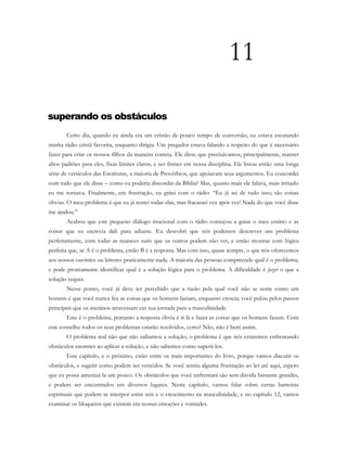 11
superando os obstáculos
Certo dia, quando eu ainda era um cristão de pouco tempo de conversão, eu estava escutando
minha rádio cristã favorita, enquanto dirigia. Um pregador estava falando a respeito do que é necessário
fazer para criar os nossos filhos da maneira correta. Ele disse que precisávamos, principalmente, manter
altos padrões para eles, fixar limites claros, e ser firmes em nossa disciplina. Ele listou então uma longa
série de versículos das Escrituras, a maioria de Provérbios, que apoiavam seus argumentos. Eu concordei
com tudo que ele disse – como eu poderia discordar da Bíblia? Mas, quanto mais ele falava, mais irritado
eu me tornava. Finalmente, em frustração, eu gritei com o rádio: “Eu já sei de tudo isso; são coisas
óbvias. O meu problema é que eu já tentei todas elas, mas fracassei vez após vez! Nada do que você disse
me ajudou.”
Acabou que este pequeno diálogo irracional com o rádio começou a guiar o meu ensino e as
coisas que eu escrevia dali para adiante. Eu descobri que nós podemos descrever um problema
perfeitamente, com todas as nuances sutis que os outros podem não ver, e então mostrar com lógica
perfeita que, se A é o problema, então B é a resposta. Mas com isso, quase sempre, o que nós oferecemos
aos nossos ouvintes ou leitores praticamente nada. A maioria das pessoas compreende qual é o problema,
e pode prontamente identificar qual é a solução lógica para o problema. A dificuldade é fazer o que a
solução requer.
Nesse ponto, você já deve ter percebido que a razão pela qual você não se sente como um
homem é que você nunca fez as coisas que os homens faziam, enquanto crescia; você pulou pelos passos
principais que os meninos atravessam em sua jornada para a masculinidade.
Este é o problema, portanto a resposta óbvia é ir lá e fazer as coisas que os homens fazem. Com
este conselho todos os seus problemas estarão resolvidos, certo? Não, não é bem assim.
O problema real não que não saibamos a solução; o problema é que nós estaremos enfrentando
obstáculos enormes ao aplicar a solução, e não sabemos como superá-los.
Este capítulo, e o próximo, estão entre os mais importantes do livro, porque vamos discutir os
obstáculos, e sugerir como podem ser vencidos. Se você sentiu alguma frustração ao ler até aqui, espero
que eu possa amenizá-la um pouco. Os obstáculos que você enfrentará são sem dúvida bastante grandes,
e podem ser encontrados em diversos lugares. Neste capítulo, vamos falar sobre certas barreiras
espirituais que podem se interpor entre nós e o crescimento na masculinidade, e no capítulo 12, vamos
examinar os bloqueios que existem em nossas emoções e vontades.
 