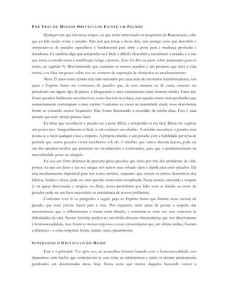 PO R TR Á S D E MU I T O S OB S T Á C U L O S E X I S T E U M PE C A D O
Qualquer um que leia meus artigos, ou que tenha atravessado os programas do Regeneração, sabe
que eu falo muito sobre o pecado. Não por que esteja a favor dele, mas porque creio que descobrir e
arrepender-se de pecados específicos é fundamental para abrir a porta para a mudança profunda e
duradoura. Eu também digo que arrepender-se é fácil; o difícil é descobrir e reconhecer o pecado, e é isto
que torna a estrada rumo à santificação longa e penosa. (Isso foi dito na parte sobre preparação para os
testes, no capítulo 9). Reconhecendo que examinar os nossos pecados é um processo que dura a vida
inteira, vou falar um pouco sobre isso no contexto de superação de obstáculos ao amadurecimento.
Meus 25 anos como cristão têm sido marcados por uma série de encontros transformadores, nos
quais o Espírito Santo me convenceu de pecados que, de uma maneira ou de outra, estavam me
prendendo em algum tipo de prisão, e bloqueando o meu crescimento como homem cristão. Estes não
foram pecados facilmente reconhecíveis, como lascívia ou cobiça, mas aqueles muito mais profundos que
sorrateiramente corrompiam o meu caráter. Conforme eu cresci na maturidade cristã, estas descobertas
foram se tornando menos frequentes. Elas foram iluminando a escuridão da minha alma. Esta é uma
jornada que todo cristão precisa fazer.
Eu disse que reconhecer o pecado era a parte difícil, e arrepender-se era fácil. Deixe-me explicar
um pouco isto. Arrependimento é fácil, se não estamos em rebelião. A rebelião reconhece o pecado, mas
recusa-se a fazer qualquer coisa a respeito. A própria rebelião é um pecado, com a habilidade perversa de
permitir que outros pecados vivam encobertos sob ela. A rebelião, que vamos discutir depois, pode ser
um dos pecados ocultos que precisam ser reconhecidos e confessados, para que o amadurecimento na
masculinidade possa ser atingido.
Eu sou um forte defensor de procurar pelos pecados que estão por trás dos problemas da vida,
porque sei que em Jesus e em seu sangue nós temos uma solução clara e rápida para estes pecados. Ela
está imediatamente disponível para nós como cristãos, enquanto que vencer os efeitos destrutivos dos
hábitos, feridas e vícios, pode ser uma questão muito mais complicada. Neste mundo orientado a terapias
(e na igreja direcionada a terapias, eu diria), nossa preferência por lidar com as feridas ao invés de
pecados pode ser um fator majoritário na persistência de nossos problemas.
Conforme você lê os parágrafos a seguir, peça ao Espírito Santo que ilumine áreas escuras de
pecado, que você precise trazer para a cruz. Por enquanto, tente parar de pensar a respeito das
circunstâncias que o influenciaram a tomar certa direção, e concentre-se mais nas suas respostas às
dificuldades da vida. Nossas histórias podem ter envolvido diversas circunstâncias que nos direcionaram
à homossexualidade, mas foram as nossas respostas a essas circunstâncias que, em última análise, fizeram
a diferença – e essas respostas foram, muitas vezes, pecaminosas.
SU P E R A N D O O OB S T Á C U L O D O ME D O
Este é o principal. Vez após vez, ao aconselhar homens lutando com a homossexualidade, nos
deparamos com medos que controlavam as suas vidas na adolescência e ainda os deixam praticamente
paralisados em determinadas áreas, hoje. Estou certo que muitos daqueles buscando vencer a
 