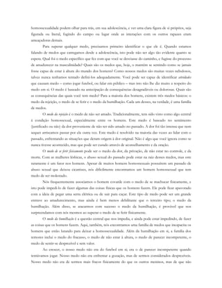 homossexualidade podem olhar para trás, em sua adolescência, e ver uma clara figura de si próprios, seja
figurada ou literal, fugindo do campo ou lugar onde as interações com os outros rapazes eram
ameaçadoras demais.
Para superar qualquer medo, precisamos primeiro identificar o que ele é. Quando estamos
falando de medos que carregamos desde a adolescência, isto pode não ser algo tão evidente quanto se
espera. Qual foi o medo específico que fez com que você se desviasse do caminho, e fugisse do processo
de amadurecer na masculinidade? Quais são os medos que, hoje, o mantém se sentindo como se jamais
fosse capaz de estar à altura do mundo dos homens? Como nossos medos são muitas vezes nebulosos,
talvez nunca tenhamos tentado defini-los adequadamente. Você pode ser capaz de identificar atividades
que causam medo – como jogar futebol, ou falar em público – mas isto não lhe diz muito a respeito do
medo em si. O medo é baseado na antecipação de consequências desagradáveis ou dolorosas. Quais são
as consequências das quais você tem medo? Para a maioria dos homens, existem três medos básicos: o
medo da rejeição, o medo de se ferir e o medo da humilhação. Cada um desses, na verdade, é uma família
de medos.
O medo da rejeição é o medo de não ser amado. Tradicionalmente, tem sido visto como algo central
à condição homossexual, especialmente entre os homens. Este medo é baseado no sentimento
(justificado ou não) da dor proveniente de não ter sido amado no passado. A dor foi tão intensa que nem
sequer arriscamos passar por ela outra vez. Este medo é resolvido na maioria das vezes ao lidar com o
passado, enfrentando as situações que deram origem à dor original. Não é algo que você ignora como se
nunca tivesse acontecido, mas que pode ser curado através de aconselhamento e da oração.
O medo de se ferir fisicamente pode ser o medo da dor, da privação, de não estar no controle, e da
morte. Com as mulheres lésbicas, o abuso sexual do passado pode estar na raiz desses medos, mas este
raramente é um fator nos homens. Apesar de muitos homens homossexuais possuírem um passado de
abuso sexual que deixou cicatrizes, nós dificilmente encontramos um homem homossexual que tem
medo de ser molestado.
Nós frequentemente associamos o homem covarde com o medo de se machucar fisicamente, e
isto pode impedi-lo de fazer algumas das coisas físicas que os homens fazem. Ele pode ficar apavorado
com a ideia de pegar uma serra elétrica ou de sair para caçar. Este tipo de medo pode ser um grande
entrave ao amadurecimento, mas ainda é bem menos debilitante que o terceiro tipo; o medo da
humilhação. Além disso, se atacarmos com sucesso o medo da humilhação, é provável que nos
surpreendamos com nós mesmos ao superar o medo de se ferir fisicamente.
O medo da humilhação é a questão central que nos impedia, e ainda pode estar impedindo, de fazer
as coisas que os homens fazem. Aqui, também, nós encontramos uma família de medos que incapacita os
homens que estão lutando para deixar a homossexualidade. Além da humilhação em si, a família dos
temores inclui o medo do fracasso, o medo de não estar à altura, o medo de parecer incompetente, o
medo de sentir-se desprezível e sem valor.
Ao crescer, o nosso medo não era do futebol em si; era o de parecer incompetente quando
tentávamos jogar. Nosso medo não era enfrentar a gozação, mas de sermos considerados desprezíveis.
Nosso medo não era de sermos mais fracos fisicamente do que os outros meninos, mas de que não
 