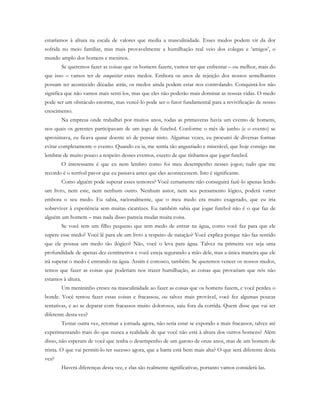 estaríamos à altura na escala de valores que media a masculinidade. Esses medos podem vir da dor
sofrida no meio familiar, mas mais provavelmente a humilhação real veio dos colegas e ‘amigos’, o
mundo amplo dos homens e meninos.
Se queremos fazer as coisas que os homens fazem, vamos ter que enfrentar – ou melhor, mais do
que isso – vamos ter de conquistar estes medos. Embora os anos de rejeição dos nossos semelhantes
possam ter acontecido décadas atrás, os medos ainda podem estar nos controlando. Conquistá-los não
significa que não vamos mais senti-los, mas que eles não poderão mais dominar as nossas vidas. O medo
pode ser um obstáculo enorme, mas vencê-lo pode ser o fator fundamental para a revivificação de nosso
crescimento.
Na empresa onde trabalhei por muitos anos, todas as primaveras havia um evento de homens,
nos quais os gerentes participavam de um jogo de futebol. Conforme o mês de junho (e o evento) se
aproximava, eu ficava quase doente só de pensar nisto. Algumas vezes, eu procurei de diversas formas
evitar completamente o evento. Quando eu ia, me sentia tão angustiado e miserável, que hoje consigo me
lembrar de muito pouco a respeito desses eventos, exceto de que tínhamos que jogar futebol.
O interessante é que eu nem lembro como foi meu desempenho nesses jogos; tudo que me
recordo é o terrível pavor que eu passava antes que eles acontecessem. Isto é significante.
Como alguém pode superar esses temores? Você certamente não conseguirá fazê-lo apenas lendo
um livro, nem este, nem nenhum outro. Nenhum autor, nem seu pensamento lógico, poderá varrer
embora o seu medo. Eu sabia, racionalmente, que o meu medo era muito exagerado, que eu iria
sobreviver à experiência sem muitas cicatrizes. Eu também sabia que jogar futebol não é o que faz de
alguém um homem – mas nada disso parecia mudar muita coisa.
Se você tem um filho pequeno que tem medo de entrar na água, como você faz para que ele
supere esse medo? Você lê para ele um livro a respeito de natação? Você explica porque não faz sentido
que ele possua um medo tão ilógico? Não, você o leva para água. Talvez na primeira vez seja uma
profundidade de apenas dez centímetros e você esteja segurando a mão dele, mas a única maneira que ele
irá superar o medo é entrando na água. Assim é conosco, também. Se queremos vencer os nossos medos,
temos que fazer as coisas que poderiam nos trazer humilhação, as coisas que provariam que nós não
estamos à altura.
Um menininho cresce na masculinidade ao fazer as coisas que os homens fazem, e você perdeu o
bonde. Você tentou fazer essas coisas e fracassou, ou talvez mais provável, você fez algumas poucas
tentativas, e ao se deparar com fracassos muito dolorosos, saiu fora da corrida. Quem disse que vai ser
diferente desta vez?
Tentar outra vez, retomar a jornada agora, não seria estar se expondo a mais fracassos, talvez até
experimentando mais do que nunca a realidade de que você não está à altura dos outros homens? Além
disso, não esperam de você que tenha o desempenho de um garoto de onze anos, mas de um homem de
trinta. O que vai permiti-lo ter sucesso agora, que a barra está bem mais alta? O que será diferente desta
vez?
Haverá diferenças desta vez, e elas são realmente significativas, portanto vamos considerá-las.
 