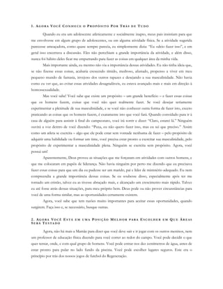 1. AG O R A V O C Ê C O N H E C E O PR O P Ó S I T O PO R TR Á S D E TU D O
Quando eu era um adolescente atleticamente e socialmente inapto, meus pais insistiam para que
me envolvesse em algum grupo de adolescentes, ou em alguma atividade física. Se a atividade sugerida
parecesse ameaçadora, como quase sempre parecia, eu simplesmente dizia: “Eu odeio fazer isso”, e em
geral isso encerrava a discussão. Eles não percebiam a grande importância da atividade, e além disso,
nunca foi hábito deles ficar me empurrando para fazer as coisas em qualquer área da minha vida.
Mais importante ainda, eu mesmo não via a importância dessas atividades. Eu não tinha ideia que,
se não fizesse essas coisas, acabaria crescendo tímido, medroso, afastado, propenso a viver em meu
pequeno mundo de fantasia, invejoso dos outros rapazes e desejando a sua masculinidade. Não havia
como eu ver que, ao evitar essas atividades desagradáveis, eu estava avançado mais e mais em direção à
homossexualidade.
Mas você sabe! Você sabe que existe um propósito – um grande benefício – e fazer essas coisas
que os homens fazem, coisas que você não quer realmente fazer. Se você desejar seriamente
experimentar a plenitude de sua masculinidade, e se você não conhecer outra forma de fazer isto, exceto
praticando as coisas que os homens fazem, é exatamente isto que você fará. Quando convidado para ir à
casa de alguém para assistir à final do campeonato, você irá sorrir e dizer: “Claro, estarei lá.” Ninguém
ouvirá a voz dentro de você dizendo: “Puxa, eu não quero fazer isso, mas eu sei que preciso.” Assim
como um atleta se exercita – algo que ele pode estar sem vontade nenhuma de fazer – pelo propósito de
adquirir uma habilidade ou formar um time, você precisa estar pronto a exercitar sua masculinidade, pelo
propósito de experimentar a masculinidade plena. Ninguém se exercita sem propósito. Agora, você
possui um!
Aparentemente, Deus proveu as situações que me forçaram em atividades com outros homens, e
que me colocaram em papéis de liderança. Não havia ninguém por perto me dizendo que eu precisava
fazer essas coisas para que um dia eu pudesse ser um marido, pai e líder de ministério adequado. Eu nem
compreendia a grande importância dessas coisas. Se eu soubesse disso, especialmente após ter me
tornado um cristão, talvez eu as tivesse abraçado mais, e alcançado um crescimento mais rápido. Talvez
eu até fosse atrás dessas situações, para meu próprio bem. Deus pode ou não prover circunstâncias para
você de uma forma similar, mas as oportunidades certamente existem.
Agora, você sabe que tem razões muito importantes para aceitar essas oportunidades, quando
surgirem. Faça isso e, se necessário, busque outras.
2. AG O R A VO C Ê ES T Á E M U M A PO S I Ç Ã O ME L H O R P A R A E S C O L H E R E M Q U E ÁR E A S
SE R Á TE S T A D O
Agora, não há mais a Mamãe para dizer que você deve sair e ir jogar com os outros meninos, nem
um professor de educação física dizendo para você correr ao redor do campo. Você pode decidir o que
quer tentar, onde, e com qual grupo de homens. Você pode entrar nos dez centímetros de água, antes de
estar pronto para pular no lado fundo da piscina. Você pode escolher lugares seguros. Este era o
princípio por trás dos nossos jogos de futebol do Regeneração.
 
