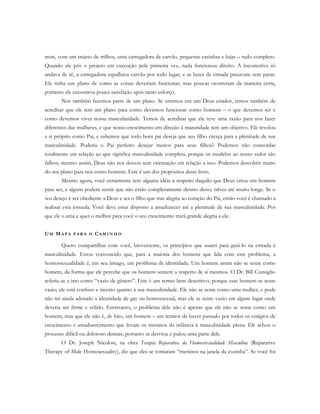 trem, com um trajeto de trilhos, uma carregadora de carvão, pequenas casinhas e lojas – tudo completo.
Quando ele pôs o projeto em execução pela primeira vez, nada funcionou direito. A locomotiva só
andava de ré, a carregadora espalhava carvão por todo lugar, e as luzes da estrada piscavam sem parar.
Ele tinha um plano de como as coisas deveriam funcionar, mas poucas ocorreram da maneira certa,
portanto ele encontrou pouca satisfação após tanto esforço.
Nós também fazemos parte de um plano. Se crermos em um Deus criador, temos também de
acreditar que ele tem um plano para como devemos funcionar como homens – o que devemos ser e
como devemos viver nossa masculinidade. Temos de acreditar que ele teve uma razão para nos fazer
diferentes das mulheres, e que nosso crescimento em direção à maturidade tem um objetivo. Ele revelou
a si próprio como Pai, e sabemos que todo bom pai deseja que seu filho cresça para a plenitude de sua
masculinidade. Poderia o Pai perfeito desejar menos para seus filhos? Podemos não concordar
totalmente em relação ao que significa masculinidade completa, porque os modelos ao nosso redor são
falhos; mesmo assim, Deus não nos deixou sem orientação em relação a isso. Podemos descobrir muito
do seu plano para nós como homens. Este é um dos propósitos deste livro.
Mesmo agora, você certamente tem alguma idéia a respeito daquilo que Deus criou um homem
para ser, e alguns podem sentir que não estão completamente dentro disso; talvez até muito longe. Se o
seu desejo é ser obediente a Deus e ser o filho que traz alegria ao coração do Pai, então você é chamado a
realizar esta jornada. Você deve estar disposto a amadurecer até a plenitude de sua masculinidade. Por
que ele o ama e quer o melhor para você o seu crescimento trará grande alegria a ele.
UM MA P A P A R A O CA M I N H O
Quero compartilhar com você, brevemente, os princípios que usarei para guiá-lo na estrada à
masculinidade. Estou convencido que, para a maioria dos homens que lida com este problema, a
homossexualidade é, em seu âmago, um problema de identidade. Um homem assim não se sente como
homem, da forma que ele percebe que os homens sentem a respeito de si mesmos. O Dr. Bill Consiglio
referiu-se a isto como “vazio de gênero”. Este é um termo bem descritivo, porque esse homem se sente
vazio; ele está confuso e incerto quanto à sua masculinidade. Ele não se sente como uma mulher, e pode
não ter ainda adotado a identidade de gay ou homossexual, mas ele se sente vazio em algum lugar onde
deveria ser firme e sólido. Entretanto, o problema dele não é apenas que ele não se sente como um
homem, mas que ele não é, de fato, um homem – em termos de haver passado por todos os estágios de
crescimento e amadurecimento que levam os meninos da infância à masculinidade plena. Ele achou o
processo difícil ou doloroso demais, portanto se desviou e pulou uma parte dele.
O Dr. Joseph Nicolosi, na obra Terapia Reparativa da Homossexualidade Masculina (Reparative
Therapy of Male Homosexuality), diz que eles se tornaram “meninos na janela da cozinha”. Se você foi
 