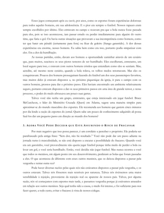 Esses jogos começaram após eu ouvir, por anos, como os esportes foram experiências dolorosas
para todos aqueles homens, em sua adolescência. E o pior era sempre o futebol. Nossos rapazes eram
sempre escolhidos por último. Eles entravam no campo e rezavam pra que a bola nunca fosse passada
para eles, pois se isso acontecesse, iam passar errado ou perder imediatamente para alguém do outro
time, que faria o gol. Ou havia outras situações que provavam a sua incompetência como homens, como
ter que bater um pênalti (certamente para fora) ou ficar de goleiro (frango garantido). A dor dessas
experiências era enorme, nesses homens. Eu sabia bem como era isso, portanto podia simpatizar com
eles. Era a dor da humilhação.
As nossas partidas, então, davam aos homens a oportunidade caminhar através de um cenário
que, para muitos, suscitava os seus piores temores de ser humilhado. Eles escolheram, entretanto, um
local seguro para isso, e estavam com outros homens cristãos que entendiam como eles se sentiam. Mas,
acredite, até mesmo neste cenário, quando a bola rolava, os velhos medos retornavam. Mas eles os
conquistavam. Poucos dos homens prosseguiram fazendo do futebol um dos seus passatempos favoritos,
mas muitos deles já estavam dispostos a, no próximo piquenique da igreja, ir para o campo com os
outros homens, prontos para dar o próximo passo. Eles haviam encontrado um ambiente relativamente
seguro, portanto estavam dispostos a dar os seus primeiros passos em uma área de grande temor, e nesse
processo, o poder do medo afrouxava um pouco suas garras.
Talvez você não tenha um grupo, entretanto, que esteja interessado em jogar futebol. Bruce
McCutcheon, o líder do Ministério Cruzada (Quest) em Atlanta, sugere uma maneira simples para
aproximar-se do mundo masculino dos esportes. Ele recomenda aos homens que gastem cinco minutos
por dia lendo a seção de esportes do jornal. Quem sabe um pouco de conhecimento adquirido ali possa
fazê-los dar um pequeno passo em direção ao mundo dos homens?
3. AG O R A VO C Ê PO D E DE C I D I R Q U E ES T Á AS S U M I N D O O RI S C O D E FR A C A S S A R
Por mais negativo que isso possa parecer, é um corolário a perceber o propósito. Ele poderia ser
parafraseado pela antiga frase: “Sem dor, não há resultado.” Você não pode dar um passo adiante na
jornada rumo à masculinidade, se não está disposto a encarar a possibilidade do fracasso. Quando você
era um garotinho, você provavelmente não queria jogar futebol porque tinha medo de perder a bola ou
levar um gol, e você seria humilhado. Então, você decidiu não jogar futebol. Mas nunca ocorreu a você
que todos os meninos, em algum ponto em seu desenvolvimento, perderam as bolas que foram passadas
a eles. O que aconteceu de diferente com esses outros meninos, que os deixou dispostos a passar pela
vergonha e tentar outra vez?
Pode haver diversas razões pelas quais nós não estávamos dispostos a passar pela vergonha, e os
outros estavam. Talvez nós fôssemos mais sensíveis por natureza. Talvez nós tivéssemos uma maior
sensibilidade à rejeição, proveniente da rejeição real ou aparente de nossos pais. Talvez, por alguma
razão, nós só começamos com esportes mais tarde, e passamos vergonha porque já estávamos atrasados
em relação aos outros meninos. Seja qual tenha sido a causa, o medo foi intenso, e foi suficiente para nos
fazer querer, a todo custo, evitar o fracasso à vista de nossos colegas.
 