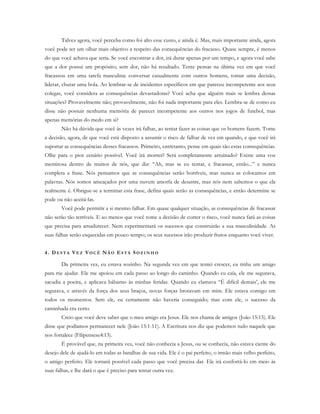 Talvez agora, você perceba como foi alto esse custo, e ainda é. Mas, mais importante ainda, agora
você pode ter um olhar mais objetivo a respeito das consequências do fracasso. Quase sempre, é menos
do que você achava que seria. Se você encontrar a dor, irá durar apenas por um tempo, e agora você sabe
que a dor possui um propósito; sem dor, não há resultado. Tente pensar na última vez em que você
fracassou em uma tarefa masculina: conversar casualmente com outros homens, tomar uma decisão,
liderar, chutar uma bola. Ao lembrar-se de incidentes específicos em que pareceu incompetente aos seus
colegas, você considera as consequências devastadoras? Você acha que alguém mais se lembra dessas
situações? Provavelmente não; provavelmente, não foi nada importante para eles. Lembra-se de como eu
disse não possuir nenhuma memória de parecer incompetente aos outros nos jogos de futebol, mas
apenas memórias do medo em si?
Não há dúvida que você às vezes irá falhar, ao tentar fazer as coisas que os homens fazem. Tome
a decisão, agora, de que você está disposto a assumir o risco de falhar de vez em quando, e que você irá
suportar as consequências desses fracassos. Primeiro, entretanto, pense em quais são estas consequências.
Olhe para o pior cenário possível. Você irá morrer? Será completamente arruinado? Existe uma voz
mentirosa dentro de muitos de nós, que diz: “Ah, mas se eu tentar, e fracassar, então...” e nunca
completa a frase. Nós pensamos que as consequências serão horríveis, mas nunca as colocamos em
palavras. Nós somos ameaçados por uma nuvem amorfa de desastre, mas nós nem sabemos o que ela
realmente é. Obrigue-se a terminar esta frase, defina quais serão as consequências, e então determine se
pode ou não aceitá-las.
Você pode permitir a si mesmo falhar. Em quase qualquer situação, as consequências de fracassar
não serão tão terríveis. E ao menos que você tome a decisão de correr o risco, você nunca fará as coisas
que precisa para amadurecer. Nem experimentará os sucessos que construirão a sua masculinidade. As
suas falhas serão esquecidas em pouco tempo; os seus sucessos irão produzir frutos enquanto você viver.
4. D E S T A VE Z VO C Ê NÃ O ES T Á SO Z I N H O
Da primeira vez, eu estava sozinho. Na segunda vez em que tentei crescer, eu tinha um amigo
para me ajudar. Ele me apoiou em cada passo ao longo do caminho. Quando eu caía, ele me segurava,
sacudia a poeira, e aplicava bálsamo às minhas feridas. Quando eu clamava “É difícil demais’, ele me
segurava, e através da força dos seus braços, novas forças brotavam em mim. Ele estava comigo em
todos os momentos. Sem ele, eu certamente não haveria conseguido; mas com ele, o sucesso da
caminhada era certo.
Creio que você deve saber que o meu amigo era Jesus. Ele nos chama de amigos (João 15:15). Ele
disse que podíamos permanecer nele (João 15:1-11). A Escritura nos diz que podemos tudo naquele que
nos fortalece (Filipensese4:13).
É provável que, na primeira vez, você não conhecia a Jesus, ou se conhecia, não estava ciente do
desejo dele de ajudá-lo em todas as batalhas de sua vida. Ele é o pai perfeito, o irmão mais velho perfeito,
o amigo perfeito. Ele tornará possível cada passo que você precisa dar. Ele irá confortá-lo em meio às
suas falhas, e lhe dará o que é preciso para tentar outra vez.
 