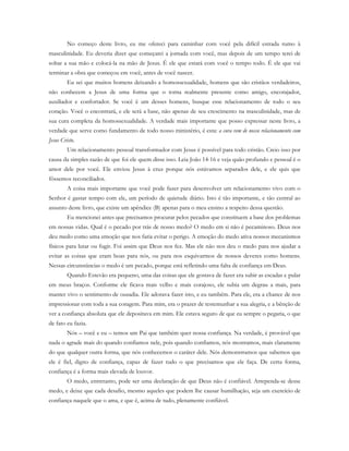 No começo deste livro, eu me ofereci para caminhar com você pela difícil estrada rumo à
masculinidade. Eu deveria dizer que começarei a jornada com você, mas depois de um tempo terei de
soltar a sua mão e colocá-la na mão de Jesus. É ele que estará com você o tempo todo. É ele que vai
terminar a obra que começou em você, antes de você nascer.
Eu sei que muitos homens deixando a homossexualidade, homens que são cristãos verdadeiros,
não conhecem a Jesus de uma forma que o torna realmente presente como amigo, encorajador,
auxiliador e confortador. Se você é um desses homens, busque esse relacionamento de todo o seu
coração. Você o encontrará, e ele será a base, não apenas de seu crescimento na masculinidade, mas de
sua cura completa da homossexualidade. A verdade mais importante que posso expressar neste livro, a
verdade que serve como fundamento de todo nosso ministério, é esta: a cura vem de nosso relacionamento com
Jesus Cristo.
Um relacionamento pessoal transformador com Jesus é possível para todo cristão. Creio isso por
causa da simples razão de que foi ele quem disse isso. Leia João 14-16 e veja quão profundo e pessoal é o
amor dele por você. Ele enviou Jesus à cruz porque nós estávamos separados dele, e ele quis que
fôssemos reconciliados.
A coisa mais importante que você pode fazer para desenvolver um relacionamento vivo com o
Senhor é gastar tempo com ele, um período de quietude diário. Isto é tão importante, e tão central ao
assunto deste livro, que existe um apêndice (B) apenas para o meu ensino a respeito dessa questão.
Eu mencionei antes que precisamos procurar pelos pecados que constituem a base dos problemas
em nossas vidas. Qual é o pecado por trás de nosso medo? O medo em si não é pecaminoso. Deus nos
deu medo como uma emoção que nos faria evitar o perigo. A emoção do medo ativa nossos mecanismos
físicos para lutar ou fugir. Foi assim que Deus nos fez. Mas ele não nos deu o medo para nos ajudar a
evitar as coisas que eram boas para nós, ou para nos esquivarmos de nossos deveres como homens.
Nessas circunstâncias o medo é um pecado, porque está refletindo uma falta de confiança em Deus.
Quando Estevão era pequeno, uma das coisas que ele gostava de fazer era subir as escadas e pular
em meus braços. Conforme ele ficava mais velho e mais corajoso, ele subia um degrau a mais, para
manter vivo o sentimento de ousadia. Ele adorava fazer isto, e eu também. Para ele, era a chance de nos
impressionar com toda a sua coragem. Para mim, era o prazer de testemunhar a sua alegria, e a bênção de
ver a confiança absoluta que ele depositava em mim. Ele estava seguro de que eu sempre o pegaria, o que
de fato eu fazia.
Nós – você e eu – temos um Pai que também quer nossa confiança. Na verdade, é provável que
nada o agrade mais do quando confiamos nele, pois quando confiamos, nós mostramos, mais claramente
do que qualquer outra forma, que nós conhecemos o caráter dele. Nós demonstramos que sabemos que
ele é fiel, digno de confiança, capaz de fazer tudo o que precisamos que ele faça. De certa forma,
confiança é a forma mais elevada de louvor.
O medo, entretanto, pode ser uma declaração de que Deus não é confiável. Arrependa-se desse
medo, e deixe que cada desafio, mesmo aqueles que podem lhe causar humilhação, seja um exercício de
confiança naquele que o ama, e que é, acima de tudo, plenamente confiável.
 