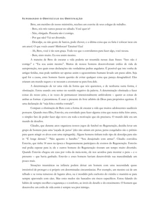 SU P E R A N D O O OB S T Á C U L O D A OB S T I N A Ç Ã O
Beto, um membro do nosso ministério, recebeu um convite de seus colegas de trabalho.
- Beto, nós três vamos pescar no sábado. Você quer ir?
- Não, obrigado. Pescaria não é comigo.
- Por que não? Vai ser divertido.
- Desculpe, eu não gosto de barcos, pode chover, e a última coisa que eu faria é colocar iscas em
um anzol. O que vocês usam? Minhocas? Tatuíras? Eca!
- Ah, Beto, você é tão sem graça. Toda vez que o convidamos para fazer algo, você recusa.
- Bem, sinto muito. Eu sou assim mesmo.
A maneira de Beto de encarar a vida poderia ser resumida nessas duas frases: “Isso não é
comigo” e “Eu sou assim mesmo”. Muitos de nossos homens desenvolveram estilos de vida de
autoproteção, nos quais essas declarações são verdadeiras pedras angulares. É possível que isto venha de
antigas feridas, mas pode também ser apenas assim o egocentrismo humano levado um passo além. Seja
qual for a causa, estes homens fazem questão de evitar qualquer coisa que pareça desagradável. Eles
criaram um mundo seguro e se recusam a aventurar-se para fora dele.
A determinação de ter uma vida da forma que nós queremos, e de nenhuma outra forma, é
obstinação. Estou usando este termo no sentido negativo da palavra. A determinação obstinada a fazer
coisas do nosso jeito, e às vezes de permanecer intencionalmente ambivalente – querer as coisas de
ambas as formas -é pecaminosa. É usar o presente do livre arbítrio de Deus para propósitos egoístas. É
uma declaração de “seja feita a minha vontade”.
Compare a obstinação de Beto com a forma de encarar a vida que muitos adolescentes saudáveis
possuem. Quando meu filho, Estevão, era convidado para fazer alguma coisa que nunca tinha feito antes,
o simples fato de poder fazer algo novo era toda a motivação que ele precisava. O mundo dele era um
mundo de desafios.
Cláudio, que durante anos organizou nossos jogos de futebol no Regeneração, decidiu levar um
grupo de homens para uma ‘caçada de perus’ (eles não atiram em perus; perus congelados são o prêmio
para quem atingir os alvos com uma espingarda). Alguns homens tinham todo tipo de desculpa para não
ir: “É longe demais.” “Não aguento o barulho.” “Sou desajeitado com armas”. Cláudio convidou
Estevão, que tinha 14 anos na época e frequentemente participava de eventos do Regeneração. Estevão
mal podia esperar para ir; ele e outros homens do Regeneração tiveram um tempo muito divertido.
Quando Estevão chegou em casa por volta da meia-noite, ele nos acordou para mostrar o peru – e o
presunto – que havia ganhado. Estevão e esses homens haviam desenvolvido sua masculinidade um
pouco mais.
Situações traumáticas na infância podem deixar um homem com uma necessidade quase
irresistível de proteger a si próprio em determinadas circunstâncias. Por exemplo, um menino cai de um
telhado e se torna temeroso de lugares altos, ou é mordido pelo cachorro do vizinho e mantém-se para
sempre apavorado com cães. Mas estes medos são baseados em riscos específicos. Estou falando do
hábito de sempre escolher a segurança e o conforto, ao invés do desafio e do crescimento. O homem que
desenvolve um estilo de vida assim é sempre seu pior inimigo.
 