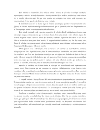 Para retomar o crescimento, você terá de tomar a decisão de que não vai sempre escolher a
segurança e o conforto, ao invés do desafio e do crescimento. Deve ser feita uma decisão consciente de
ver o mundo, não como algo do que você precisa ser protegido, mas como uma aventura a ser
experimentada. É uma questão de direcionar a sua vontade.
É importante que não se chame algo de paralisia psicológica, quando for essencialmente uma
questão de escolha. Muitos homens poderiam fazer coisas que os ajudariam, mas eles simplesmente não
as fazem porque seriam inconvenientes ou desconfortáveis.
Esta atitude obstinada pode expressar um espírito de rebelião. Desde a infância, um homem pode
ter sempre reagido contra as coisas que os homens fazem. Com uma atitude e raiva infantis, alguns dos
homens reagiram contra o mundo inteiro dos homens, conforme expressado na cultura ao seu redor.
Eles se recusaram a fazer parte desse mundo. A própria homossexualidade é, no fim das contas, uma
forma de rebelião – contra os nossos pais, contra os padrões de nossa cultura e igreja, contra a ordem
fundamental de Deus para a vida neste mundo.
Outro pecado que a obstinação pode expressar é um espírito de individualismo extremo:
indisposição em ver a si próprio como parte de uma comunidade, uma família, um corpo; indisposição
em reconhecer que Deus nos fez criaturas sociáveis, e que isto requer uma dinâmica de dar e receber, na
qual a vida nem sempre é vivida da forma que nós queremos. Esses homens enxergam a masculinidade
como uma opção que eles podem aceitar ou rejeitar, e não uma influência positiva que podem ter nas
pessoas ao seu redor, nem como parte do plano fundamental de Deus para suas vidas.
Quando eu encontro um homem assim, e vejo que sua inflexibilidade está impedindo-o de
crescer, como Deus gostaria que ele crescesse, eu examino cuidadosamente a sua situação, tento
considerar todas as ramificações psicológicas presentes, e após muita oração, aconselho-o: Pare com isso!
Você quer ser curado? Então mude sua forma de viver. (Eu não digo bem assim, mas de uma maneira
um pouco mais amável).
A vontade humana é algo poderoso. Nós não somos totalmente programados para comportar-nos
de determinada maneira por causa dos nossos genes e de nossas experiências passadas. A vontade é
nossa força para sobrepor os nossos instintos naturais. Deus deu a cada um de nós um livre arbítrio, que
nos permite escolher na maioria das situações. Use a sua força de vontade para fazer escolhas que o
tirarão de sua zona de conforto, e colocarão os seus pés na estrada rumo à masculinidade.
Conforme eu amadureci como cristão, comecei a reconhecer mais e mais que Deus quase nunca
nos permite controlar o resultado final das coisas; isso é atribuição dele. Ele nos permite controlar os
meios, que agirão para o fim determinado por ele. Através de sua graça e poder, nós dispomos dos meios
para superar nossos medos e mudar nossos pensamentos rebeldes. Se desejarmos sinceramente fazer
essas coisas na busca pela masculinidade que ele deseja para nós, ele estará conosco, e o objetivo dele será
alcançado.
 